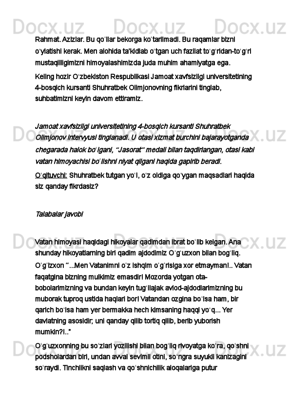 Rahmat. Azizlar. Bu qo ʻ llar bekorga ko ʻ tarilmadi. Bu raqamlar bizni 
o ʻ ylatishi kerak.   Men alohida taʼkidlab o ʻ tgan   uch fazilat to ʻ g ʻ ridan - to ʻ g ʻ ri 
mustaqilligimizni himoyalashimiz d a   juda muhim ahamiyatga ega .
Keling hozir   O ʻ zbekiston Respublikasi Jamoat xavfsizligi universitetining 
4-bosqich kursanti Shuhratbek Olimjonovning fikrlarini tinglab, 
suhbatimizni keyin davom ettiramiz.
 Jamoat xavfsizligi universitetining 4-bosqich kursanti Shuhratbek 
Olimjonov intervyusi tinglanadi. U otasi xizmat burchini bajarayotganda 
chegarada halok bo
ʻ	lgani, 	“Jasorat	” medali bilan taqdirlangan, otasi kabi	
vatan himoyachisi bo
ʻ	lishni niyat qilgani haqida gapirib beradi.
O    ʻ   qituvchi:      Shuhratbek tutgan yo ʻ l, o ʻ z oldiga qo ʻ ygan maqsadlari haqida
siz qanday fikrdasiz?
 	
Talabalar javobi
 
Vatan himoyasi haqidagi hikoyalar qadimdan ibrat bo ʻ lib kelgan. Ana 
shunday hikoyatlarning biri qadim ajdodimiz O ʻ g ʻ uzxon bilan bog ʻ liq. 
O ʻ g ʻ izxon  “ ...Men Vatanimni o ʻ z ishqim o ʻ g ʻ risiga xor etmayman!.. Vatan 
faqatgina bizning mulkimiz emasdir! Mozorda yotgan ota-
bobolarimizning va bundan keyin tug ʻ ilajak avlod-ajdodlarimizning bu 
muborak tuproq ustida haqlari bor! Vatandan ozgina bo ʻ lsa ham, bir 
qarich bo ʻ lsa ham yer bermakka hech kimsaning haqqi yo ʻ q... Yer 
davlatning asosidir; uni qanday qilib tortiq qilib, berib yuborish 
mumkin?!..”
O ʻ g ʻ uzxonning bu so ʻ zlari yozilishi bilan bog ʻ liq rivoyatga ko ʻ ra, qo ʻ shni 
podsholardan biri, undan avval sevimli otini, so ʻ ngra suyukli kanizagini 
so ʻ raydi. Tinchlikni saqlash va qo ʻ shnichilik aloqalariga putur  