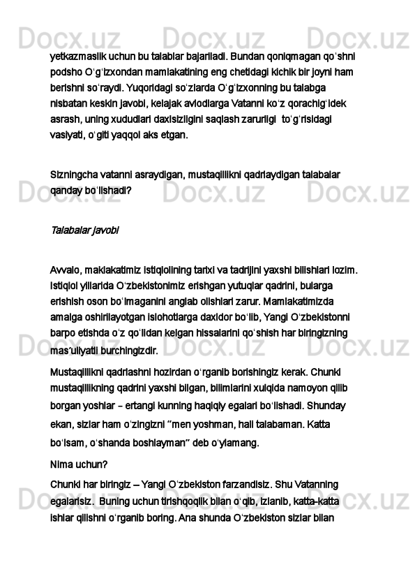 yetkazmaslik uchun bu talablar bajariladi. Bundan qoniqmagan qo ʻ shni 
podsho O ʻ g ʻ izxondan mamlakatining eng chetidagi kichik bir joyni ham 
berishni so ʻ raydi. Yuqoridagi so ʻ zlarda O ʻ g ʻ izxonning bu talabga 
nisbatan keskin javobi, kelajak avlodlarga Vatanni ko ʻ z qorachig ʻ idek 
asrash, uning xududlari daxlsizligini saqlash zarurligi     to ʻ g ʻ risidagi 
vasiyati, o ʻ giti yaqqol aks etgan.
 
Sizningcha vatanni asraydigan,   mustaqillikni qadrlaydigan   talabalar 
qanday bo ʻ lishadi?
 Talabalar javobi
 
Avvalo, maklakatimiz istiqlolining tarixi va tadrijini yaxshi bilishlari lozim. 
Istiqlol yillarida O ʻ zbekistonimiz erishgan yutuqlar qadrini, bularga 
erishish oson bo ʻ lmaganini anglab olishlari zarur. Mamlakatimizda 
amalga oshirilayotgan islohotlarga daxldor bo ʻ lib, Yangi O ʻ zbekistonni 
barpo etishda o ʻ z qo ʻ lidan kelgan hissalarini qo ʻ shish har biringizning 
mas ʼ uliyatli burchingizdir.
Mustaqillikni qadrlashni hozirdan o ʻ rganib borishingiz kerak. Chunki 
mustaqillikning qadrini yaxshi bilgan, bilimlarini xulqida namoyon qilib 
borgan yoshlar  –  ertangi kunning haqiqiy egalari bo ʻ lishadi. Shunday 
ekan, sizlar ham o ʻ zingizni  “ men yoshman, hali talabaman. Katta 
bo ʻ lsam, o ʻ shanda boshlayman ”  deb o ʻ ylamang.
Nima uchun?
Chunki har biringiz – Yangi O ʻ zbekiston farzandisiz. Shu Vatanning 
egalarisiz.     Buning uchun tirishqoqlik bilan o ʻ qib, izlanib, katta-katta 
ishlar qilishni o ʻ rganib boring. Ana shunda O ʻ zbekiston sizlar bilan  