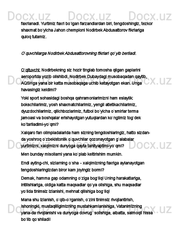 faxrlanadi. Yurtimiz faxri bo ʻ lgan farzandlardan biri, tengdoshingiz, tezkor
shaxmat bo ʻ yicha Jahon chempioni Nodirbek Abdusattorov fikrlariga 
quloq tutamiz.
 O
ʻ	quvchilarga Nodirbek Abdusattorovning fikrlari qo ʻ	yib beriladi.
 
O    ʻ   qituvchi:      Nodirbekning siz hozir tinglab tomosha qilgan gaplarini 
aeroportda yozib olishibdi, Nodirbek Dubaydagi musobaqadan qaytib, 
AQSHga yana bir katta musobaqaga uchib ketayotgan ekan. Unga 
havasingiz keldimi?
Yoki sport sohasidagi boshqa qahramonlarimizni ham eslaylik: 
bokschilarimiz, yosh shaxmatchilarimiz, yengil atletikachilarimiz, 
dyuzdochilarimiz, qilichbozlarimiz, futbol bo ʻ yicha o ʻ smirlar terma 
jamoasi va boshqalar erishayotgan yutuqlardan ko ʻ nglimiz tog ʻ dek 
ko ʻ tariladimi-yo ʻ qmi?
Xalqaro fan olimpiadalarida ham sizning tengdoshlaringiz, hatto sizdan-
da yoshroq o ʻ zbekistonlik o ʻ quvchilar qozonayotgan g ʻ alabalar 
yurtimizni, xalqimizni dunyoga qayta tanityaptimi-yo ʻ qmi?
Men bunday misollarni yana ko ʻ plab keltirishim mumkin.
Endi ayting-chi, sizlarning o ʻ sha  –  xalqimizning faxriga aylanayotgan 
tengdoshlaringizdan biror kam joyingiz bormi?
Demak, hamma gap odamning o ʻ ziga bog ʻ liq! Uning harakatlariga, 
intilishlariga, oldiga katta maqsadlar qo ʻ ya olishiga, shu maqsadlar 
yo ʻ lida tinimsiz izlanishi, mehnat qilishiga bog ʻ liq!
Mana shu izlanish, o ʻ qib-o ʻ rganish, o ʻ zini tinimsiz rivojlantirish, 
ishoningki, mustaqilligimizning mustahkamlanishiga, Vatanimizning 
yana-da rivojlanishi va dunyoga dovrug ʻ  solishiga, albatta, salmoqli hissa
bo ʻ lib qo ʻ shiladi! 