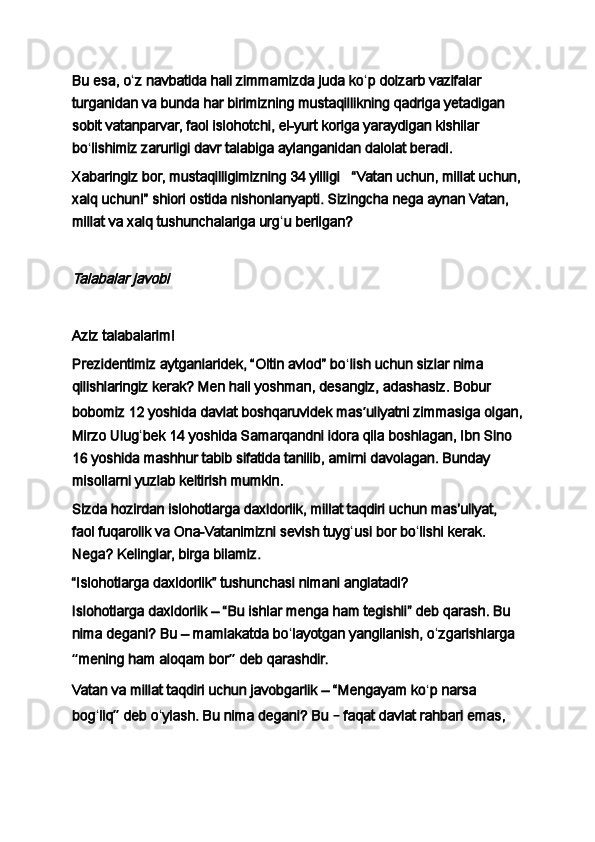 Bu esa, o ʻ z navbatida hali zimmamizda juda ko ʻ p dolzarb vazifalar 
turganidan va bunda har birimizning mustaqillikning qadriga yetadigan 
sobit vatanparvar, faol islohotchi, el-yurt koriga yaraydigan kishilar 
bo ʻ lishimiz zarurligi davr talabiga aylanganidan dalolat beradi.
Xabaringiz bor, mustaqilligimizning 34 yilligi       “Vatan uchun, millat uchun,
xalq uchun!”   shiori ostida nishonlanyapti. Sizingcha nega aynan Vatan, 
millat va xalq tushunchalariga urg ʻ u berilgan?
 Talabalar javobi
 
Aziz talabalarim!
Prezidentimiz aytganlaridek, “Oltin avlod” bo ʻ lish uchun sizlar nima 
qilishlaringiz kerak? Men hali yoshman, desangiz, adashasiz. Bobur 
bobomiz 12 yoshida davlat boshqaruvidek mas ʼ uliyatni zimmasiga olgan,
Mirzo Ulug ʻ bek 14 yoshida Samarqandni idora qila boshlagan, Ibn Sino 
16 yoshida mashhur tabib sifatida tanilib, amirni davolagan. Bunday 
misollarni yuzlab keltirish mumkin.
Sizda hozirdan islohotlarga daxldorlik, millat taqdiri uchun masʼuliyat, 
faol fuqarolik va Ona-Vatanimizni sevish tuyg ʻ usi bor bo ʻ lishi kerak. 
Nega? Kelinglar, birga bilamiz.
“Islohotlarga daxldorlik” tushunchasi nimani anglatadi?
Islohotlarga daxldorlik   – “Bu ishlar menga ham tegishli” deb qarash. Bu 
nima degani?   Bu – mamlakatda bo ʻ layotgan yangilanish, o ʻ zgarishlarga 
“ mening ham aloqam bor ”  deb qarashdir.
Vatan va millat taqdiri uchun javobgarlik   –   “Mengayam ko ʻ p narsa 
bog ʻ liq ”  deb o ʻ ylash. Bu nima degani? Bu  –  faqat davlat rahbari emas,  