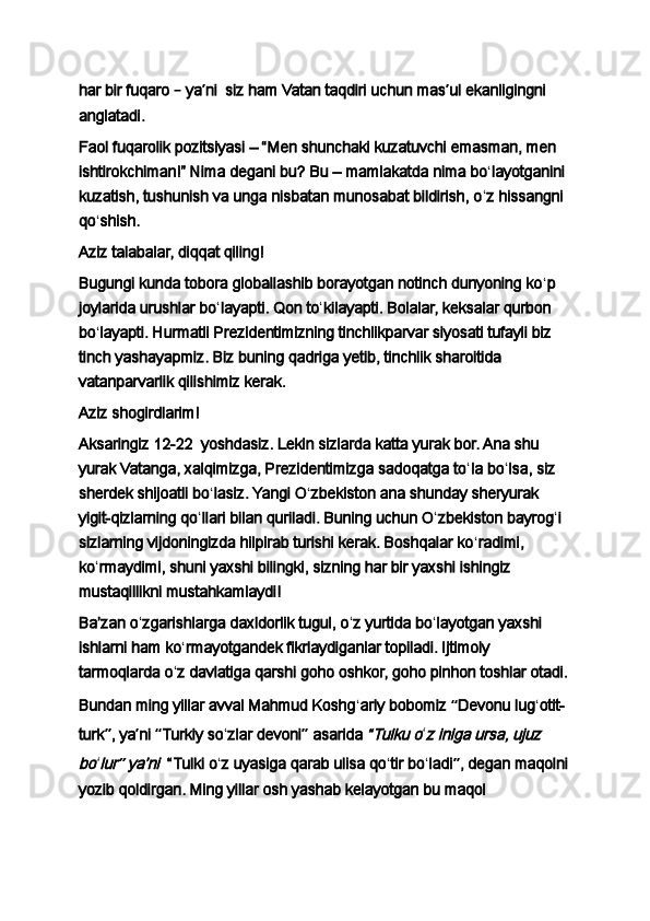 har bir fuqaro  –  ya ʼ ni     siz ham Vatan taqdiri uchun mas ʼ ul ekanligingni 
anglatadi.
Faol fuqarolik pozitsiyasi   – “Men shunchaki kuzatuvchi emasman, men 
ishtirokchiman!” Nima degani bu?   Bu – mamlakatda nima bo ʻ layotganini 
kuzatish, tushunish va unga nisbatan munosabat bildirish, o ʻ z hissangni 
qo ʻ shish.
Aziz talabalar, diqqat qiling!
Bugungi kunda tobora globallashib borayotgan notinch dunyoning ko ʻ p 
joylarida urushlar bo ʻ layapti. Qon to ʻ kilayapti. Bolalar, keksalar qurbon 
bo ʻ layapti. Hurmatli Prezidentimizning tinchlikparvar siyosati tufayli biz 
tinch yashayapmiz. Biz buning qadriga yetib, tinchlik sharoitida 
vatanparvarlik qilishimiz kerak.
Aziz shogirdlarim!
Aksaringiz   12-22     yoshdasiz. Lekin sizlarda katta yurak bor. Ana shu 
yurak Vatanga, xalqimizga, Prezidentimizga sadoqatga to ʻ la bo ʻ lsa, siz 
sherdek shijoatli bo ʻ lasiz. Yangi O ʻ zbekiston ana shunday sheryurak 
yigit-qizlarning qo ʻ llari bilan quriladi. Buning uchun O ʻ zbekiston bayrog ʻ i 
sizlarning vijdoningizda hilpirab turishi kerak. Boshqalar ko ʻ radimi, 
ko ʻ rmaydimi, shuni yaxshi bilingki, sizning har bir yaxshi ishingiz 
mustaqillikni mustahkamlaydi!
Baʼzan o ʻ zgarishlarga daxldorlik tugul, o ʻ z yurtida bo ʻ layotgan yaxshi 
ishlarni ham ko ʻ rmayotgandek fikrlaydiganlar topiladi. Ijtimoiy 
tarmoqlarda o ʻ z davlatiga qarshi goho oshkor, goho pinhon toshlar otadi.
Bundan ming yillar avval Mahmud Koshg ʻ ariy bobomiz  “ Devonu lug ʻ otit-
turk ” , ya ʼ ni  “ Turkiy so ʻ zlar devoni ”  asarida  “Tulku o ʻ	z iniga ursa, ujuz 	
bo
ʻ	lur	” yaʼni	    “Tulki o ʻ z uyasiga qarab ulisa qo ʻ tir bo ʻ ladi ” ,   degan maqolni
yozib qoldirgan. Ming yillar osh yashab kelayotgan bu maqol  