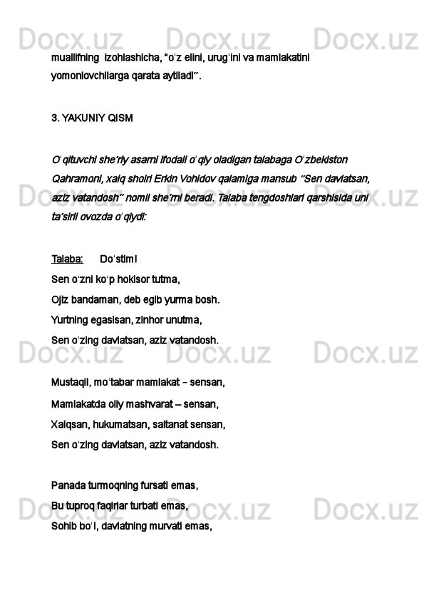 muallifning     izohlashicha,   “o ʻ z elini, urug ʻ ini va mamlakatini 
yomonlovchilarga qarata aytiladi ” .
 
3. YAKUNIY QISM
 O
ʻ	qituvchi she	ʼriy asarni ifodali o ʻ	qiy oladigan talabaga O ʻ	zbekiston 	
Qahramoni, xalq shoiri Erkin Vohidov qalamiga mansub 	“Sen davlatsan, 	
aziz vatandosh	” nomli she	ʼrni beradi. Talaba tengdoshlari qarshisida uni 	
ta	ʼsirli ovozda o
ʻ	qiydi:
 
Talaba:             Do ʻ stim!
Sen o ʻ zni ko ʻ p hokisor tutma,
Ojiz bandaman, deb egib yurma bosh.
Yurtning egasisan, zinhor unutma,
Sen o ʻ zing davlatsan, aziz vatandosh.
 
Mustaqil, mo ʻ tabar mamlakat  –  sensan,
Mamlakatda oliy mashvarat – sensan,
Xalqsan, hukumatsan, saltanat sensan,
Sen o ʻ zing davlatsan, aziz vatandosh.
 
Panada turmoqning fursati emas,
Bu tuproq faqirlar turbati emas,
Sohib bo ʻ l, davlatning murvati emas, 