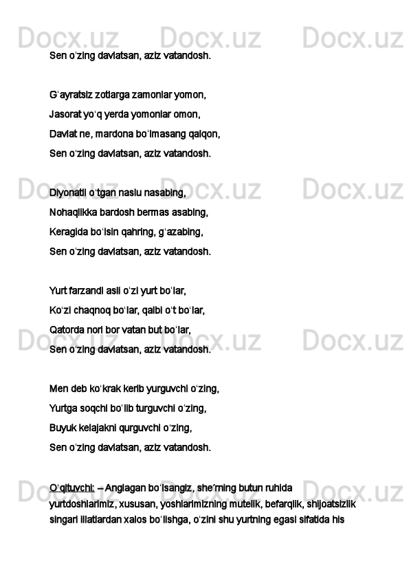 Sen o ʻ zing davlatsan, aziz vatandosh.
 
G ʻ ayratsiz zotlarga zamonlar yomon,
Jasorat yo ʻ q yerda yomonlar omon,
Davlat ne, mardona bo ʻ lmasang qalqon,
Sen o ʻ zing davlatsan, aziz vatandosh.
 
Diyonatli o ʻ tgan naslu nasabing,
Nohaqlikka bardosh bermas asabing,
Keragida bo ʻ lsin qahring, g ʻ azabing,
Sen o ʻ zing davlatsan, aziz vatandosh.
 
Yurt farzandi asli o ʻ zi yurt bo ʻ lar,
Ko ʻ zi chaqnoq bo ʻ lar, qalbi o ʻ t bo ʻ lar,
Qatorda nori bor vatan but bo ʻ lar,
Sen o ʻ zing davlatsan, aziz vatandosh.
 
Men deb ko ʻ krak kerib yurguvchi o ʻ zing,
Yurtga soqchi bo ʻ lib turguvchi o ʻ zing,
Buyuk kelajakni qurguvchi o ʻ zing,
Sen o ʻ zing davlatsan, aziz vatandosh. 
O    ʻ   qituvchi:      – Anglagan bo ʻ lsangiz, she ʼ rning butun ruhida 
yurtdoshlarimiz, xususan, yoshlarimizning mutelik, befarqlik, shijoatsizlik 
singari illatlardan xalos bo ʻ lishga, o ʻ zini shu yurtning egasi sifatida his  