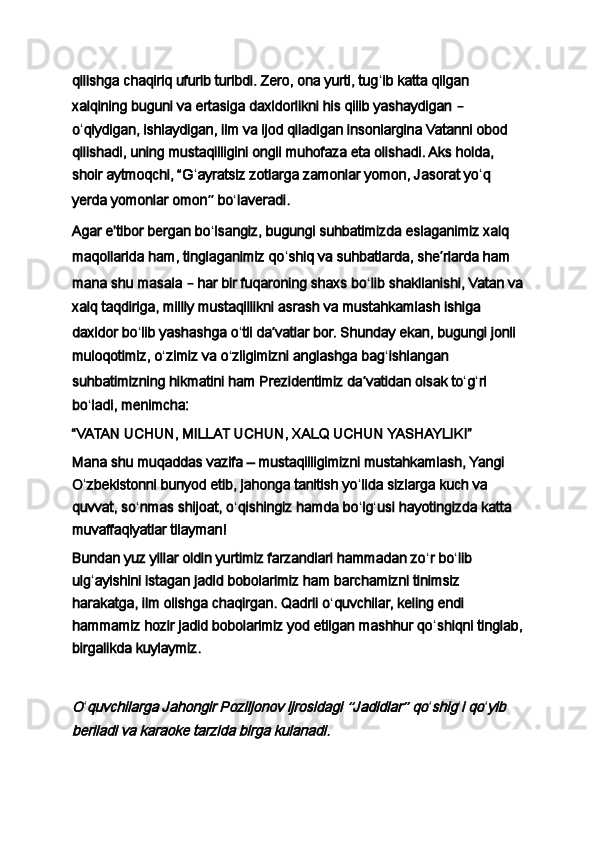qilishga chaqiriq ufurib turibdi. Zero, ona yurti, tug ʻ ib katta qilgan 
xalqining buguni va ertasiga daxldorlikni his qilib yashaydigan  –  
o ʻ qiydigan, ishlaydigan, ilm va ijod qiladigan insonlargina Vatanni obod 
qilishadi, uning mustaqilligini ongli muhofaza eta olishadi. Aks holda, 
shoir aytmoqchi, “G ʻ ayratsiz zotlarga zamonlar yomon, Jasorat yo ʻ q 
yerda yomonlar omon ”   bo ʻ laveradi.
Agar eʼtibor bergan bo ʻ lsangiz, bugungi suhbatimizda eslaganimiz xalq 
maqollarida ham, tinglaganimiz qo ʻ shiq va suhbatlarda, she ʼ rlarda ham 
mana shu masala  –  har bir fuqaroning shaxs bo ʻ lib shakllanishi, Vatan va
xalq taqdiriga, milliy mustaqillikni asrash va mustahkamlash ishiga 
daxldor bo ʻ lib yashashga o ʻ tli da ʼ vatlar bor. Shunday ekan, bugungi jonli 
muloqotimiz, o ʻ zimiz va o ʻ zligimizni anglashga bag ʻ ishlangan 
suhbatimizning hikmatini ham Prezidentimiz da ʼ vatidan olsak to ʻ g ʻ ri 
bo ʻ ladi, menimcha:
“VATAN UCHUN, MILLAT UCHUN, XALQ UCHUN YASHAYLIK!”
Mana shu muqaddas vazifa – mustaqilligimizni mustahkamlash, Yangi 
O ʻ zbekistonni bunyod etib, jahonga tanitish yo ʻ lida sizlarga kuch va 
quvvat, so ʻ nmas shijoat, o ʻ qishingiz hamda bo ʻ lg ʻ usi hayotingizda katta 
muvaffaqiyatlar tilayman!
Bundan yuz yillar oldin yurtimiz farzandlari hammadan zo ʻ r bo ʻ lib 
ulg ʻ ayishini istagan jadid bobolarimiz ham barchamizni tinimsiz 
harakatga, ilm olishga chaqirgan. Qadrli o ʻ quvchilar, keling endi 
hammamiz hozir jadid bobolarimiz yod etilgan mashhur qo ʻ shiqni tinglab,
birgalikda kuylaymiz.
 O
ʻ	quvchilarga Jahongir Poziljonov ijrosidagi 	“Jadidlar	” qo ʻ	shig ʻ	i qo ʻ	yib 	
beriladi va karaoke tarzida birga kulanadi.
  