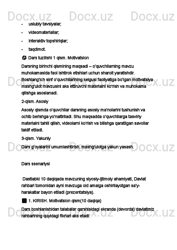 -           uslubiy tavsiyalar;
-           videomateriallar;
-           interaktiv topshiriqlar;
-           taqdimot.
??????   Dars tuzilishi   1 qism. Motivatsion
Darsning birinchi qismining maqsadi – o‘quvchilarning mavzu 
muhokamasida faol ishtirok etishlari uchun sharoit yaratishdir. 
Boshlang‘ich sinf o‘quvchilarining kelgusi faoliyatiga bo‘lgan motivatsiya 
mashg‘ulot mavzusini aks ettiruvchi materialni ko‘rish va muhokama 
qilishga asoslanadi.
2-qism. Asosiy
Asosiy qismda o‘quvchilar darsning asosiy ma’nolarini tushunish va 
ochib berishga yo‘naltiriladi. Shu maqsadda o‘quvchilarga tasviriy 
materialni tahlil qilish, videolarni ko‘rish va bilishga qaratilgan savollar 
taklif etiladi.
3-qism. Yakuniy
Dars g‘oyalarini umumlashtirish, mashg‘ulotga yakun yasash.
 
Dars ssenariysi
  Dastlabki 10 daqiqada mavzuning siyosiy-ijtimoiy ahamiyati, Davlat 
rahbari tomonidan ayni mavzuga oid amalga oshirilayotgan sa’y-
harakatlar bayon etiladi (prezentatsiya).
??????   1.   KIRISH .   Motivatsion   qism (10 daqiqa)
Dars boshlanishidan talabalar qarshisidagi ekranda (devorda) davlatimiz 
rahbarining quyidagi fikrlari aks etadi: 