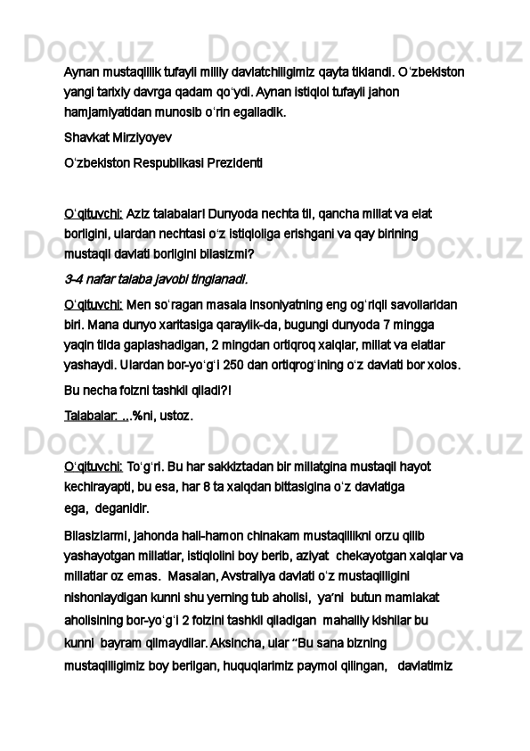 Aynan mustaqillik tufayli milliy davlatchiligimiz qayta tiklandi. O ʻ zbekiston
yangi tarixiy davrga qadam qo ʻ ydi. Aynan istiqlol tufayli jahon 
hamjamiyatidan munosib o ʻ rin egalladik.
Shavkat Mirziyoyev
O ʻ zbekiston Respublikasi Prezidenti
 
O    ʻ   qituvchi:      Aziz talabalar! Dunyoda nechta til, qancha millat va elat 
borligini, ulardan nechtasi o ʻ z istiqloliga erishgani va qay birining 
mustaqil davlati borligini bilasizmi?3-4 nafar talaba javobi tinglanadi.
O    ʻ   qituvchi:      Men so ʻ ragan masala insoniyatning eng og ʻ riqli savollaridan 
biri. Mana dunyo xaritasiga qaraylik-da, bugungi dunyoda 7 mingga 
yaqin tilda gaplashadigan, 2 mingdan ortiqroq xalqlar, millat va elatlar 
yashaydi. Ulardan bor-yo ʻ g ʻ i 250 dan ortiqrog ʻ ining o ʻ z davlati bor xolos.
Bu necha foizni tashkil qiladi?!
Talabalar: .. .%ni, ustoz.
 
O    ʻ   qituvchi:      To ʻ g ʻ ri. Bu har sakkiztadan bir millatgina mustaqil hayot 
kechirayapti, bu esa, har 8 ta xalqdan bittasigina o ʻ z davlatiga 
ega,     deganidir.
Bilasizlarmi, jahonda hali-hamon chinakam mustaqillikni orzu qilib 
yashayotgan millatlar, istiqlolini boy berib, aziyat     chekayotgan xalqlar va
millatlar oz emas.     Masalan, Avstraliya davlati o ʻ z mustaqilligini 
nishonlaydigan kunni shu yerning tub aholisi,     ya ʼ ni     butun mamlakat 
aholisining bor-yo ʻ g ʻ i 2 foizini tashkil qiladigan     mahalliy kishilar bu 
kunni     bayram qilmaydilar. Aksincha, ular  “ Bu sana bizning 
mustaqilligimiz boy berilgan, huquqlarimiz paymol qilingan,       davlatimiz  