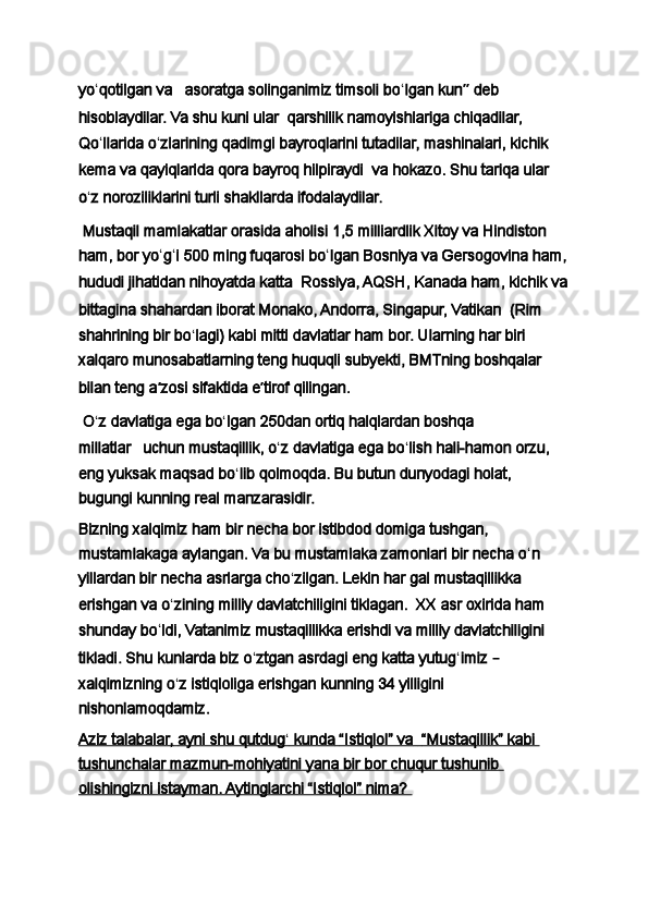 yo ʻ qotilgan va       asoratga solinganimiz timsoli bo ʻ lgan kun ”  deb 
hisoblaydilar. Va shu kuni ular     qarshilik namoyishlariga chiqadilar, 
Qo ʻ llarida o ʻ zlarining qadimgi bayroqlarini tutadilar, mashinalari, kichik 
kema va qayiqlarida qora bayroq hilpiraydi     va hokazo. Shu tariqa ular 
o ʻ z noroziliklarini turli shakllarda ifodalaydilar.  
  Mustaqil mamlakatlar orasida aholisi 1,5 milliardlik Xitoy va Hindiston 
ham, bor yo ʻ g ʻ i 500 ming fuqarosi bo ʻ lgan Bosniya va Gersogovina ham,
hududi jihatidan nihoyatda katta     Rossiya, AQSH, Kanada ham, kichik va
bittagina shahardan iborat Monako, Andorra, Singapur, Vatikan     (Rim 
shahrining bir bo ʻ lagi) kabi mitti davlatlar ham bor. Ularning har biri 
xalqaro munosabatlarning teng huquqli subyekti, BMTning boshqalar 
bilan teng a ʼ zosi sifaktida e ʼ tirof qilingan.
  O ʻ z davlatiga ega bo ʻ lgan 250dan ortiq halqlardan boshqa 
millatlar       uchun mustaqillik, o ʻ z davlatiga ega bo ʻ lish hali-hamon orzu, 
eng yuksak maqsad bo ʻ lib qolmoqda. Bu butun dunyodagi holat, 
bugungi kunning real manzarasidir.
Bizning xalqimiz ham bir necha bor istibdod domiga tushgan, 
mustamlakaga aylangan. Va bu mustamlaka zamonlari bir necha o ʻ n 
yillardan bir necha asrlarga cho ʻ zilgan. Lekin har gal mustaqillikka 
erishgan va o ʻ zining milliy davlatchiligini tiklagan.     XX asr oxirida ham 
shunday bo ʻ ldi, Vatanimiz mustaqillikka erishdi va milliy davlatchiligini 
tikladi. Shu kunlarda biz o ʻ ztgan asrdagi eng katta yutug ʻ imiz  –  
xalqimizning o ʻ z istiqloliga erishgan kunning 34 yilligini 
nishonlamoqdamiz.
Aziz talabalar,        ayni shu qutdug    ʻ    kunda        “Istiqlol” va            “Mustaqillik” kabi    
tushunchalar mazmun-mohiyatini yana bir bor chuqur tushunib 
olishingizni istayman. Aytinglarchi “Istiqlol” nima?  