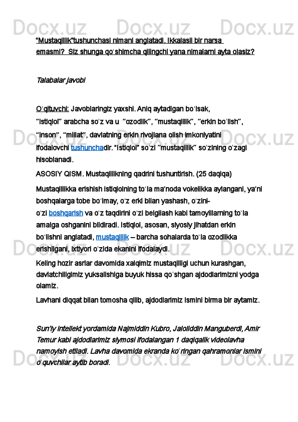 “Mustaqillik”tushunchasi nimani anglatadi. Ikkalasii bir narsa 
emasmi?            Siz shunga qo    ʻ   shimcha qilingchi yana nimalarni ayta olasiz?   
 Talabalar javobi
 
O    ʻ   qituvchi:      Javoblaringiz yaxshi. Aniq aytadigan bo ʻ lsak, 
“ istiqlol ”   arabcha so ʻ z va u     “ ozodlik ” ,  “ mustaqillik ” ,  “ erkin bo ʻ lish ” , 
“ inson ” ,  “ millat ” , davlatning erkin rivojlana olish imkoniyatini 
ifodalovchi   tushuncha dir. “Istiqlol” so ʻ zi  “ mustaqillik ”  so ʻ zining o ʻ zagi 
hisoblanadi.
ASOSIY QISM. Mustaqillikning qadrini tushuntirish. (25 daqiqa)
Mustaqillikka erishish istiqlolning to ʻ la ma ʼ noda vokelikka aylangani, ya ʼ ni
boshqalarga tobe bo ʻ lmay, o ʻ z erki bilan yashash, o ʻ zini-
o ʻ zi   boshqarish   va o ʻ z taqdirini o ʻ zi belgilash kabi tamoyillarning to ʻ la 
amalga oshganini bildiradi. Istiqlol, asosan, siyosiy jihatdan erkin 
bo ʻ lishni anglatadi,   mustaqillik   – barcha sohalarda to ʻ la ozodlikka 
erishilgani, ixtiyori o ʻ zida ekanini ifodalaydi.
Keling hozir asrlar davomida xalqimiz mustaqilligi uchun kurashgan, 
davlatchiligimiz yuksalishiga buyuk hissa qo ʻ shgan ajdodlarimizni yodga 
olamiz.
Lavhani diqqat bilan tomosha qilib, ajdodlarimiz ismini birma bir aytamiz.
 
Sunʼiy intellekt yordamida Najmiddin Kubro, Jaloliddin Manguberdi, Amir 
Temur kabi ajdodlarimiz siymosi ifodalangan 1 daqiqalik videolavha 
namoyish etiladi. Lavha davomida ekranda ko
ʻ	ringan qahramonlar ismini	
o
ʻ	quvchilar aytib boradi. 