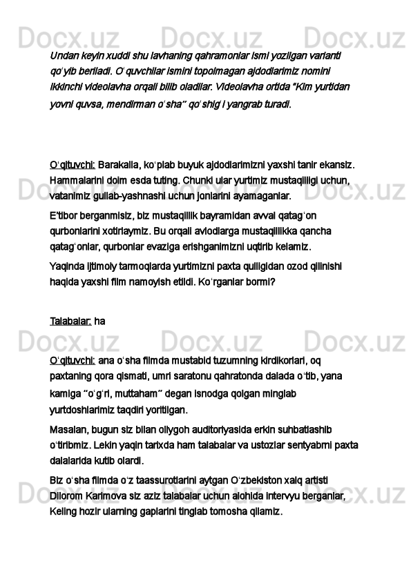 Undan keyin xuddi shu lavhaning qahramonlar ismi yozilgan varianti 
qoʻ	yib beriladi. O ʻ	quvchilar ismini topolmagan ajdodlarimiz nomini 	
ikkinchi videolavha orqali bilib oladilar. Videolavha ortida “Kim yurtidan 
yovni quvsa, mendirman o
ʻ	sha	” qo ʻ	shig ʻ	i yangrab turadi.
 
 
O    ʻ   qituvchi:      Barakalla, ko ʻ plab buyuk ajdodlarimizni yaxshi tanir ekansiz. 
Hammalarini doim esda tuting. Chunki ular yurtimiz mustaqilligi uchun, 
vatanimiz gullab-yashnashi uchun jonlarini ayamaganlar.
Eʼtibor berganmisiz, biz mustaqillik bayramidan avval qatag ʻ on 
qurbonlarini xotirlaymiz. Bu orqali avlodlarga mustaqillikka qancha 
qatag ʻ onlar, qurbonlar evaziga erishganimizni uqtirib kelamiz.
Yaqinda ijtimoiy tarmoqlarda yurtimizni paxta qulligidan ozod qilinishi 
haqida yaxshi film namoyish etildi. Ko ʻ rganlar bormi?
 
Talabalar:   ha
 
O    ʻ   qituvchi:      ana o ʻ sha filmda mustabid tuzumning kirdikorlari, oq 
paxtaning qora qismati, umri saratonu qahratonda dalada o ʻ tib, yana 
kamiga  “ o ʻ g ʻ ri, muttaham ”  degan isnodga qolgan minglab 
yurtdoshlarimiz taqdiri yoritilgan.
Masalan, bugun siz bilan oliygoh auditoriyasida erkin suhbatlashib 
o ʻ tiribmiz. Lekin yaqin tarixda ham talabalar va ustozlar sentyabrni paxta 
dalalarida kutib olardi.
Biz o ʻ sha filmda o ʻ z taassurotlarini aytgan O ʻ zbekiston xalq artisti 
Dilorom Karimova siz aziz talabalar uchun alohida intervyu berganlar, 
Keling hozir ularning gaplarini tinglab tomosha qilamiz. 