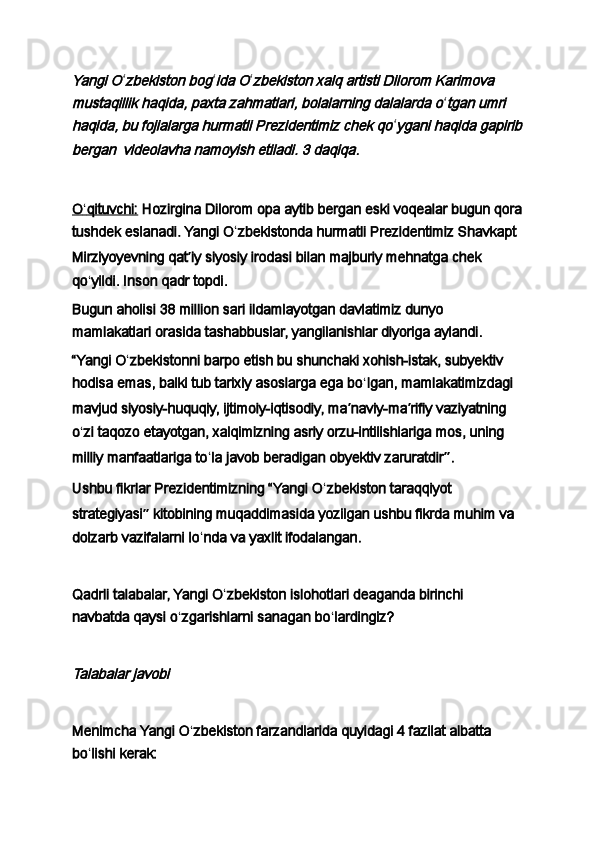 Yangi Oʻ	zbekiston bog ʻ	ida O ʻ	zbekiston xalq artisti Dilorom Karimova 	
mustaqillik haqida, paxta zahmatlari, bolalarning dalalarda o
ʻ	tgan umri 	
haqida, bu fojialarga hurmatli Prezidentimiz chek qo
ʻ	ygani haqida gapirib	
bergan	  videolavha namoyish etiladi. 3 daqiqa.
 
O    ʻ   qituvchi:      Hozirgina Dilorom opa aytib bergan eski voqealar bugun qora
tushdek eslanadi. Yangi O ʻ zbekistonda hurmatli Prezidentimiz Shavkapt 
Mirziyoyevning qat ʼ iy siyosiy irodasi bilan majburiy mehnatga chek 
qo ʻ yildi. Inson qadr topdi.
Bugun aholisi 38 million sari ildamlayotgan davlatimiz dunyo 
mamlakatlari orasida tashabbuslar, yangilanishlar diyoriga aylandi.
“Yangi O ʻ zbekistonni barpo etish bu shunchaki xohish-istak, subyektiv 
hodisa emas, balki tub tarixiy asoslarga ega bo ʻ lgan, mamlakatimizdagi 
mavjud siyosiy-huquqiy, ijtimoiy-iqtisodiy, ma ʼ naviy-ma ʼ rifiy vaziyatning 
o ʻ zi taqozo etayotgan, xalqimizning asriy orzu-intilishlariga mos, uning 
milliy manfaatlariga to ʻ la javob beradigan obyektiv zaruratdir ” .
Ushbu fikrlar Prezidentimizning “Yangi O ʻ zbekiston taraqqiyot 
strategiyasi ”  kitobining muqaddimasida yozilgan ushbu fikrda muhim va 
dolzarb vazifalarni lo ʻ nda va yaxlit ifodalangan.
 
Qadrli talabalar, Yangi O ʻ zbekiston islohotlari deaganda birinchi 
navbatda qaysi o ʻ zgarishlarni sanagan bo ʻ lardingiz?
 	
Talabalar javobi
 
Menimcha Yangi O ʻ zbekiston farzandlarida quyidagi 4 fazilat albatta 
bo ʻ lishi kerak: 