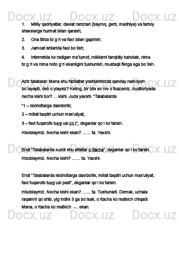 1.           Milliy qadriyatlar, davlat ramzlari (bayroq, gerb, madhiya) va tarixiy 
shaxslarga hurmat bilan qarash;
2.           Ona tilida to ʻ g ʻ ri va faxr bilan gapirish;
3.           Jamoat ishlarida faol bo ʻ lish;
4.           Internetda ko ʻ radigan ma ʼ lumot, roliklarni tanqidiy baholab, nima 
to ʻ g ʻ ri va nima noto ʻ g ʻ ri ekanligini tushunish, mustaqil fikrga ega bo ʻ lish.
 
Aziz talabalar. Mana shu fazilatlar yoshlarimizda qanday namoyon 
bo ʻ layapti, deb o ʻ ylaysiz?   Keling, bir blis so ʻ rov o ʻ tkazamiz. Auditoriyada 
necha kishi bor?   ...   kishi. Juda yaxshi. “Talabalarda
“1   – islohotlarga daxldorlik;
2 – millat taqdiri uchun masʼuliyat,
3 – faol fuqarolik tuyg ʻ usi   zo    ʻ   r”,      deganlar qo ʻ l ko ʻ tarsin.
Hisoblaymiz. Necha kishi ekan? …… ta. Yaxshi.
 
Endi “Talabalarda   xuddi shu sifatlar   o   ʻ   rtacha    ”, deganlar qo ʻ l ko ʻ tarsin.
Hisoblaymiz. Necha kishi? …… ta. Yaxshi.
 
Endi   “Talabalarda   islohotlarga daxldorlik, millat taqdiri uchun masʼuliyat, 
faol fuqarolik tuyg ʻ usi   past”, deganlar qo ʻ l ko ʻ tarsin.
Hisoblaymiz. Necha kishi ekan? …… ta. Tushunarli. Demak, uchala 
raqamni qo ʻ shib, yig ʻ indini 3   ga bo ʻ lsak, o ʻ rtacha ko ʻ rsatkich chiqadi. 
Mana, o ʻ rtacha ko ʻ rsatkich     … . ekan. 