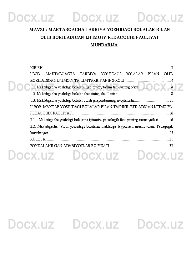 MAVZU: MAKTABGACHA TARBIYA YOSHIDAGI BOLALAR BILAN
OLIB BORILADIGAN IJTIMOIY-PEDAGOGIK FAOLIYAT
MUNDARIJA 
 
 
KIRISH ........................................................................................................................................ 2
I.BOB.   MAKTABGACHA   TARBIYA   YOSHDAGI   BOLALAR   BILAN   OLIB
BORILADIGAN IJTIMOIY TA’LIM TARBIYANING ROLI ................................................. 4
1.1. Maktabgacha yoshdagi bolalarning ijtimoiy ta’lim tarbiyaning o’rni. ................................. 4
1.2. Maktabgacha yoshdagi bolalar shaxsining shakllanishi ....................................................... 8
1.3. Maktabgacha yoshdagi bolalar bilish jarayonlarining rivojlanishi ..................................... 11
II.BOB. MAKTAB YOSHIDAGI BOLALAR BILAN TASHKIL ETILADIGAN IJTIMOIY -
PEDAGOGIK FAOLIYAT ....................................................................................................... 16
2.1. . Maktabgacha yoshdagi bolalarda ijtimoiy- psixologik faoliyatning xususiyatlari ........... 16
2.2.   Maktabgacha   ta’lim   yoshidagi   bolalarni   maktabga   tayyorlash   muammolari,   Pedagogik
korreksiyasi ................................................................................................................................ 25
XULOSA .................................................................................................................................... 31
FOYDALANILGAN ADABIYOTLAR RO‘YXATI ............................................................... 32
  