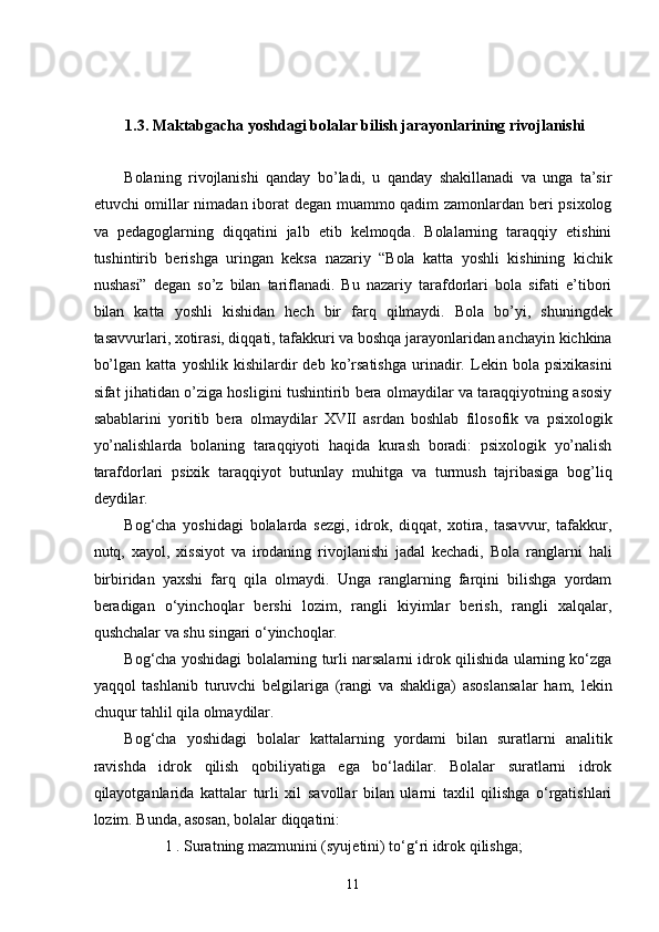 1.3. Maktabgacha yoshdagi bolalar bilish jarayonlarining rivojlanishi
Bolaning   rivojlanishi   qanday   bo’ladi,   u   qanday   shakillanadi   va   unga   ta’sir
etuvchi omillar nimadan iborat degan muammo qadim zamonlardan beri psixolog
va   pedagoglarning   diqqatini   jalb   etib   kelmoqda.   Bolalarning   taraqqiy   etishini
tushintirib   berishga   uringan   keksa   nazariy   “Bola   katta   yoshli   kishining   kichik
nushasi”   degan   so’z   bilan   tariflanadi.   Bu   nazariy   tarafdorlari   bola   sifati   e’tibori
bilan   katta   yoshli   kishidan   hech   bir   farq   qilmaydi.   Bola   bo’yi,   shuningdek
tasavvurlari, xotirasi, diqqati, tafakkuri va boshqa jarayonlaridan anchayin kichkina
bo’lgan   katta   yoshlik   kishilardir   deb   ko’rsatishga   urinadir.   Lekin   bola   psixikasini
sifat jihatidan o’ziga hosligini tushintirib bera olmaydilar va taraqqiyotning asosiy
sabablarini   yoritib   bera   olmaydilar   XVII   asrdan   boshlab   filosofik   va   psixologik
yo’nalishlarda   bolaning   taraqqiyoti   haqida   kurash   boradi:   psixologik   yo’nalish
tarafdorlari   psixik   taraqqiyot   butunlay   muhitga   va   turmush   tajribasiga   bog’liq
deydilar.  
Bog‘cha   yoshidagi   bolalarda   sezgi,   idrok,   diqqat,   xotira,   tasavvur,   tafakkur,
nutq,   xayol,   xissiyot   va   irodaning   rivojlanishi   jadal   kechadi,   Bola   ranglarni   hali
birbiridan   yaxshi   farq   qila   olmaydi.   Unga   ranglarning   farqini   bilishga   yordam
beradigan   o‘yinchoqlar   bershi   lozim,   rangli   kiyimlar   berish,   rangli   xalqalar,
qushchalar va shu singari o‘yinchoqlar. 
Bog‘cha yoshidagi bolalarning turli narsalarni idrok qilishida ularning ko‘zga
yaqqol   tashlanib   turuvchi   belgilariga   (rangi   va   shakliga)   asoslansalar   ham,   lekin
chuqur tahlil qila olmaydilar. 
Bog‘cha   yoshidagi   bolalar   kattalarning   yordami   bilan   suratlarni   analitik
ravishda   idrok   qilish   qobiliyatiga   ega   bo‘ladilar.   Bolalar   suratlarni   idrok
qilayotganlarida   kattalar   turli   xil   savollar   bilan   ularni   taxlil   qilishga   o‘rgatishlari
lozim. Bunda, asosan, bolalar diqqatini: 
1 . Suratning mazmunini (syujetini) to‘g‘ri idrok qilishga; 
  11 