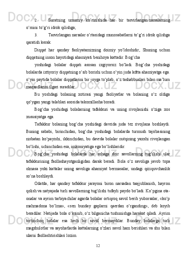 2. Suratning   umumiy   ko‘rinishida   har   bir   tasvirlangan narsalarning
o‘rnini to‘g‘ri idrok qilishga; 
3. Tasvirlangan narsalar o‘rtasidagi munosabatlarni to‘g‘ri idrok qilishga
qaratish kerak. 
Diqqat   har   qanday   faoliyatamizning   doimiy   yo‘ldoshidir,   Shuning   uchun
diqqatning inson hayotidagi ahamiyati benihoya kattadir. Bog‘cha 
yoshidagi   bolalar   diqqati   asosan   ixgiyorsiz   bo‘ladi.   Bog‘cha   yoshidagi
bolalarda ixtiyoriy diqqatning o‘sib borishi uchun o‘yin juda kdtta ahamiyatga ega.
o‘yin paytida bolalar diqqatlarini bir joyga to‘plab, o‘z tashabbuslari bilan ma’lum
maqsadlarini ilgari suradilar. 
Bu   yoshdagi   bolaning   xotirasi   yangi   faoliyatlar   va   bolaning   o‘z   oldiga
qo‘ygan yangi talablari asosida takomillasha boradi. 
Bog‘cha   yoshidagi   bolalarning   tafakkuri   va   uning   rivojlanishi   o‘ziga   xos
xususiyatga ega. 
Tafakkur   bolaning   bog‘cha   yoshidagi   davrida   juda   tez   rivojlana   boshlaydi.
Buning   sababi,   birinchidan,   bog‘cha   yoshidagi   bolalarda   turmush   tajribasining
nisbatan   ko‘payishi,   ikkinchidan,   bu   davrda   bolalar   nutqining   yaxshi   rivojlangan
bo‘lishi, uchinchidan   esa, imkoniyatiga ega bo‘lishlaridir. 
Bog‘cha   yoshidagi   bolalarda   har   sohaga   doir   savollarning   tug‘ilishi   ular
tafakkurining   faollashayotganligidan   darak   beradi.   Bola   o‘z   savoliga   javob   topa
olmasa   yoki   kattalar   uning   savoliga   ahamiyat   bermasalar,   undagi   qiziquvchanlik
so‘na boshlaydi. 
Odatda,   har   qanday   tafakkur   jarayoni   biron   narsadan   taajjublanish,   hayron
qolish va natyajada turli savollarning tug‘ilishi tufayli paydo bo‘ladi. Ko‘pgina ota-
onalar va ayrim tarbiyachilar agarda bolalar ortiqroq savol berib yuborsalar, «ko‘p
mahmadona   bo‘lma»,   «sen   bunday   gaplarni   qaerdan   o‘rganding»,   deb   koyib
beradilar. Natijada bola o‘ksinib, o‘z bilganicha tushunishga harakat qiladi. Ayrim
tortinchoq   bolalar   esa   hech   bir   savol   bermaydilar.   Bunday   bolalarga   turli
magshulotlar va sayohatlarda kattalarning o‘zlari savol ham berishlari va shu bilan
ularni faollashtirishlari lozim. 
  12 