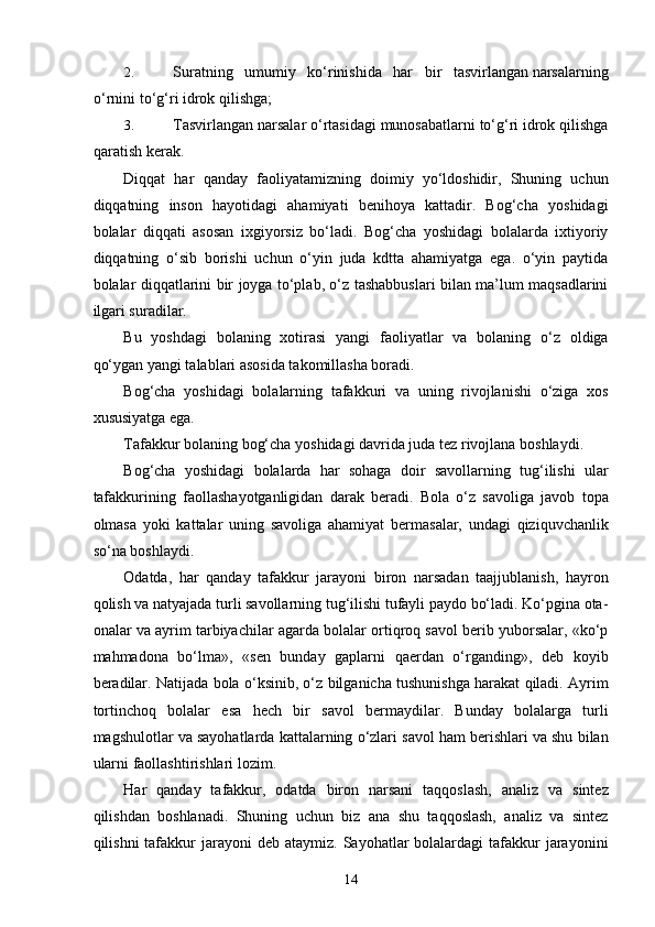 2. Suratning   umumiy   ko‘rinishida   har   bir   tasvirlangan narsalarning
o‘rnini to‘g‘ri idrok qilishga; 
3. Tasvirlangan narsalar o‘rtasidagi munosabatlarni to‘g‘ri idrok qilishga
qaratish kerak. 
Diqqat   har   qanday   faoliyatamizning   doimiy   yo‘ldoshidir,   Shuning   uchun
diqqatning   inson   hayotidagi   ahamiyati   benihoya   kattadir.   Bog‘cha   yoshidagi
bolalar   diqqati   asosan   ixgiyorsiz   bo‘ladi.   Bog‘cha   yoshidagi   bolalarda   ixtiyoriy
diqqatning   o‘sib   borishi   uchun   o‘yin   juda   kdtta   ahamiyatga   ega.   o‘yin   paytida
bolalar diqqatlarini bir joyga to‘plab, o‘z tashabbuslari bilan ma’lum maqsadlarini
ilgari suradilar. 
Bu   yoshdagi   bolaning   xotirasi   yangi   faoliyatlar   va   bolaning   o‘z   oldiga
qo‘ygan yangi talablari asosida takomillasha boradi. 
Bog‘cha   yoshidagi   bolalarning   tafakkuri   va   uning   rivojlanishi   o‘ziga   xos
xususiyatga ega. 
Tafakkur bolaning bog‘cha yoshidagi davrida juda tez rivojlana boshlaydi . 
Bog‘cha   yoshidagi   bolalarda   har   sohaga   doir   savollarning   tug‘ilishi   ular
tafakkurining   faollashayotganligidan   darak   beradi.   Bola   o‘z   savoliga   javob   topa
olmasa   yoki   kattalar   uning   savoliga   ahamiyat   bermasalar,   undagi   qiziquvchanlik
so‘na boshlaydi. 
Odatda,   har   qanday   tafakkur   jarayoni   biron   narsadan   taajjublanish,   hayron
qolish va natyajada turli savollarning tug‘ilishi tufayli paydo bo‘ladi. Ko‘pgina ota-
onalar va ayrim tarbiyachilar agarda bolalar ortiqroq savol berib yuborsalar, «ko‘p
mahmadona   bo‘lma»,   «sen   bunday   gaplarni   qaerdan   o‘rganding»,   deb   koyib
beradilar. Natijada bola o‘ksinib, o‘z bilganicha tushunishga harakat qiladi. Ayrim
tortinchoq   bolalar   esa   hech   bir   savol   bermaydilar.   Bunday   bolalarga   turli
magshulotlar va sayohatlarda kattalarning o‘zlari savol ham berishlari va shu bilan
ularni faollashtirishlari lozim. 
Har   qanday   tafakkur,   odatda   biron   narsani   taqqoslash,   analiz   va   sintez
qilishdan   boshlanadi.   Shuning   uchun   biz   ana   shu   taqqoslash,   analiz   va   sintez
qilishni  tafakkur  jarayoni   deb ataymiz.  Sayohatlar  bolalardagi   tafakkur   jarayonini
  14 