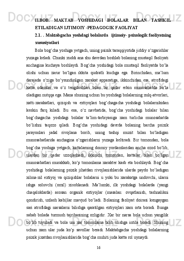 II.BOB.   MAKTAB   YOSHIDAGI   BOLALAR   BILAN   TASHKIL
ETILADIGAN IJTIMOIY -PEDAGOGIK FAOLIYAT
2.1. . Maktabgacha yoshdagi  bolalarda   ijtimoiy-  psixologik faoliyatning
xususiyatlari
Bola bog‘cha yoshiga yetgach, uning psixik taraqqiyotida jiddiy o‘zgarishlar
yuzaga keladi. Chunki xuddi ana shu davrdan boshlab bolaning mustaqil faoliyati
anchagina  kuchaya  boshlaydi.  Bog‘cha  yoshidagi   bola mustaqil  faoliyatda bo‘la
olishi   uchun   zarur   bo‘lgan   ikkita   qudratli   kuchga   ega.   Birinchidan,   ma’lum
darajada   o‘ziga   bo‘ysundirilgan   xarakat   apparatiga,   ikkinchidan   esa,   atrofidagi
katta   odamlar   va   o‘z   tengdoshlari   bilan   bir   qadar   erkin   munosabatda   bo‘la
oladigan nutqqa ega. Mana shuning uchun bu yoshdagi bolalarning xulq-atvorlari,
xatti-xarakatlari,   qiziqish   va   extiyojlari   bog‘chagacha   yoshdagi   bolalarnikidan
keskin   farq   kiladi.   Bu   esa,   o‘z   navbatida,   bog‘cha   yoshidagi   bolalar   bilan
bog‘chagacha   yoshdagi   bolalar   ta’lim-tarbiyasiga   xam   turlicha   munosabatda
bo‘lishni   taqozo   qiladi.   Bog‘cha   yoshidagi   davrda   bolaning   barcha   psixik
jarayonlari   jadal   rivojlana   borib,   uning   tashqi   muxit   bilan   bo‘ladigan
munosabatlarida   anchagina   o‘zgarishlarni   yuzaga   keltiradi.   Bir   tomondan,   bola
bog‘cha  yoshiga yetgach,  kattalarning doimiy yordamlaridan  ancha ozod bo‘lib,
ulardan   bir   qadar   uzoqlashadi,   ikkinchi   tomondan,   kattalar   bilan   bo‘lgan
munosabatlari  murakkab, ko‘p tomonlama xarakter  kasb  eta boshlaydi. Bog‘cha
yoshidagi   bolalarning   psixik   jihatdan   rivojlanishlarida   ularda   paydo   bo‘ladigan
xilma-xil   extiyoj   va   qiziqishlar   bolalarni   u   yoki   bu   xarakatga   undovchi,   ularni
ishga   soluvchi   (omil)   xisoblanadi.   Ma’lumki,   ilk   yoshdagi   bolalarda   (yangi
chaqaloklarda)   asosan   organik   extiyojlar   (masalan:   ovqatlanish,   tashnalikni
qondirish,   uxlash   kabi)lar   mavjud   bo‘ladi.   Bolaning   faoliyat   doirasi   kengaygan
sari   atrofidagi   narsalarni   bilishga   qaratilgan   extiyojlari   xam   orta   boradi.   Bunga
sabab   bolada   turmush   tajribasining   ozligidir.   Xar   bir   narsa   bola   uchun   yangilik
bo‘lib   tuyuladi   va   bola   uni   xar   tomonlama   bilib   olishga   intila   boradi.   Shuning
uchun   xam   ular   juda   ko‘p   savollar   beradi.   Maktabgacha   yoshdagi   bolalarning
psixik jixatdan rivojlanishlarida bog‘cha muhiti juda katta rol uynaydi.           
  16 