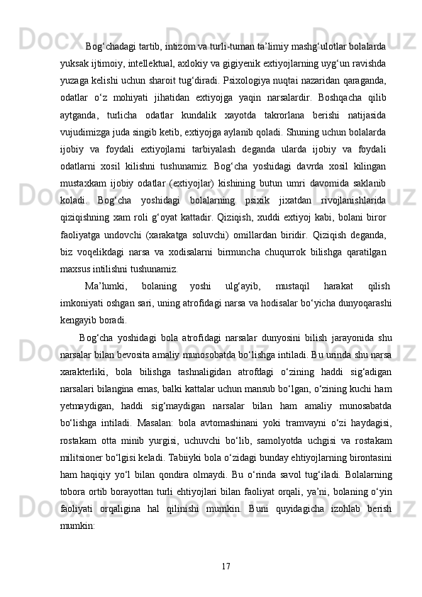   Bog‘chadagi tartib, intizom va turli-tuman ta’limiy mashg‘ulotlar bolalarda
yuksak ijtimoiy, intellektual, axlokiy va gigiyenik extiyojlarning uyg‘un ravishda
yuzaga kelishi uchun sharoit tug‘diradi. Psixologiya nuqtai nazaridan qaraganda,
odatlar   o‘z   mohiyati   jihatidan   extiyojga   yaqin   narsalardir.   Boshqacha   qilib
aytganda,   turlicha   odatlar   kundalik   xayotda   takrorlana   berishi   natijasida
vujudimizga juda singib ketib, extiyojga aylanib qoladi. Shuning uchun bolalarda
ijobiy   va   foydali   extiyojlarni   tarbiyalash   deganda   ularda   ijobiy   va   foydali
odatlarni   xosil   kilishni   tushunamiz.   Bog‘cha   yoshidagi   davrda   xosil   kilingan
mustaxkam   ijobiy   odatlar   (extiyojlar)   kishining   butun   umri   davomida   saklanib
koladi.   Bog‘cha   yoshidagi   bolalarning   psixik   jixatdan   rivojlanishlarida
qiziqishning   xam   roli   g‘oyat   kattadir.   Qiziqish,   xuddi   extiyoj   kabi,   bolani   biror
faoliyatga   undovchi   (xarakatga   soluvchi)   omillardan   biridir.   Qiziqish   deganda,
biz   voqelikdagi   narsa   va   xodisalarni   birmuncha   chuqurrok   bilishga   qaratilgan
maxsus intilishni tushunamiz.          
Ma’lumki,  bolaning  yoshi  ulg‘ayib,  mustaqil  harakat  qilish 
imkoniyati oshgan sari, uning atrofidagi narsa va hodisalar bo‘yicha dunyoqarashi
kengayib boradi. 
Bog‘cha   yoshidagi   bola   atrofidagi   narsalar   dunyosini   bilish   jarayonida   shu
narsalar bilan bevosita amaliy munosobatda bo‘lishga intiladi. Bu urinda shu narsa
xarakterliki,   bola   bilishga   tashnaligidan   atrofdagi   o‘zining   haddi   sig‘adigan
narsalari bilangina emas, balki kattalar uchun mansub bo‘lgan, o‘zining kuchi ham
yetmaydigan,   haddi   sig‘maydigan   narsalar   bilan   ham   amaliy   munosabatda
bo‘lishga   intiladi.   Masalan:   bola   avtomashinani   yoki   tramvayni   o‘zi   haydagisi,
rostakam   otta   minib   yurgisi,   uchuvchi   bo‘lib,   samolyotda   uchgisi   va   rostakam
militsioner bo‘lgisi keladi. Tabiiyki bola o‘zidagi bunday ehtiyojlarning birontasini
ham   haqiqiy   yo‘l   bilan   qondira   olmaydi.   Bu   o‘rinda   savol   tug‘iladi.   Bolalarning
tobora ortib borayottan turli ehtiyojlari   bilan faoliyat  orqali, ya’ni, bolaning o‘yin
faoliyati   orqaligina   hal   qilinishi   mumkin.   Buni   quyidagicha   izohlab   berish
mumkin: 
  17 