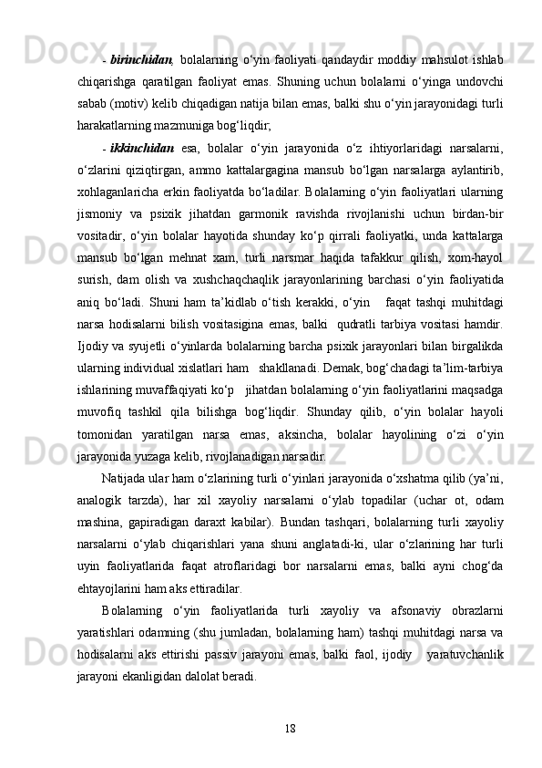 - birinchidan ,   bolalarning   o‘yin   faoliyati   qandaydir   moddiy   mahsulot   ishlab
chiqarishga   qaratilgan   faoliyat   emas.   Shuning   uchun   bolalarni   o‘yinga   undovchi
sabab (motiv) kelib chiqadigan natija bilan emas, balki shu o‘yin jarayonidagi turli
harakatlarning mazmuniga bog‘liqdir; 
- ikkinchidan   esa,   bolalar   o‘yin   jarayonida   o‘z   ihtiyorlaridagi   narsalarni,
o‘zlarini   qiziqtirgan,   ammo   kattalargagina   mansub   bo‘lgan   narsalarga   aylantirib,
xohlaganlaricha erkin faoliyatda bo‘ladilar. Bolalarning o‘yin faoliyatlari ularning
jismoniy   va   psixik   jihatdan   garmonik   ravishda   rivojlanishi   uchun   birdan-bir
vositadir,   o‘yin   bolalar   hayotida   shunday   ko‘p   qirrali   faoliyatki,   unda   kattalarga
mansub   bo‘lgan   mehnat   xam,   turli   narsmar   haqida   tafakkur   qilish,   xom-hayol
surish,   dam   olish   va   xushchaqchaqlik   jarayonlarining   barchasi   o‘yin   faoliyatida
aniq   bo‘ladi.   Shuni   ham   ta’kidlab   o‘tish   kerakki,   o‘yin       faqat   tashqi   muhitdagi
narsa  hodisalarni  bilish  vositasigina   emas,  balki     qudratli   tarbiya  vositasi   hamdir.
Ijodiy va syujetli o‘yinlarda bolalarning barcha psixik jarayonlari bilan birgalikda
ularning individual xislatlari ham   shakllanadi. Demak, bog‘chadagi ta’lim-tarbiya
ishlarining muvaffaqiyati ko‘p   jihatdan bolalarning o‘yin faoliyatlarini maqsadga
muvofiq   tashkil   qila   bilishga   bog‘liqdir.   Shunday   qilib,   o‘yin   bolalar   hayoli
tomonidan   yaratilgan   narsa   emas,   aksincha,   bolalar   hayolining   o‘zi   o‘yin
jarayonida yuzaga kelib, rivojlanadigan narsadir.  
Natijada ular ham o‘zlarining turli o‘yinlari jarayonida o‘xshatma qilib (ya’ni,
analogik   tarzda),   har   xil   xayoliy   narsalarni   o‘ylab   topadilar   (uchar   ot,   odam
mashina,   gapiradigan   daraxt   kabilar).   Bundan   tashqari,   bolalarning   turli   xayoliy
narsalarni   o‘ylab   chiqarishlari   yana   shuni   anglatadi-ki,   ular   o‘zlarining   har   turli
uyin   faoliyatlarida   faqat   atroflaridagi   bor   narsalarni   emas,   balki   ayni   chog‘da
ehtayojlarini ham aks ettiradilar. 
Bolalarning   o‘yin   faoliyatlarida   turli   xayoliy   va   afsonaviy   obrazlarni
yaratishlari  odamning (shu jumladan,  bolalarning ham)  tashqi  muhitdagi  narsa  va
hodisalarni   aks   ettirishi   passiv   jarayoni   emas,   balki   faol,   ijodiy       yaratuvchanlik
jarayoni ekanligidan dalolat beradi. 
  18