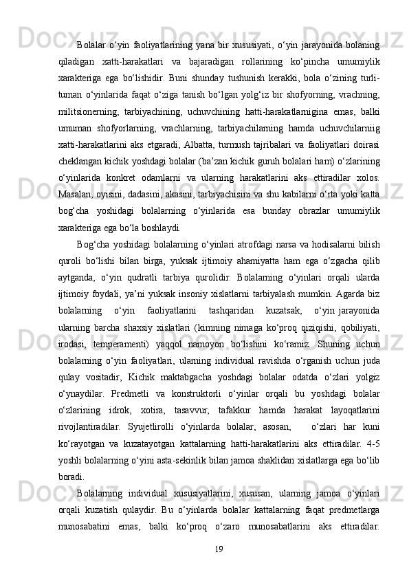 Bolalar   o‘yin   faoliyatlarining   yana   bir   xususiyati,   o‘yin   jarayonida   bolaning
qiladigan   xatti-harakatlari   va   bajaradigan   rollarining   ko‘pincha   umumiylik
xarakteriga   ega   bo‘lishidir.   Buni   shunday   tushunish   kerakki,   bola   o‘zining   turli-
tuman   o‘yinlarida   faqat   o‘ziga   tanish   bo‘lgan   yolg‘iz   bir   shofyorning,   vrachning,
militsionerning,   tarbiyachining,   uchuvchining   hatti-harakatlarnigina   emas,   balki
umuman   shofyorlarning,   vrachlarning,   tarbiyachilarning   hamda   uchuvchilarniig
xatti-harakatlarini   aks   etgaradi,   Albatta,   turmush   tajribalari   va   faoliyatlari   doirasi
cheklangan kichik yoshdagi bolalar (ba’zan kichik guruh bolalari ham) o‘zlarining
o‘yinlarida   konkret   odamlarni   va   ularning   harakatlarini   aks   ettiradilar   xolos.
Masalan, oyisini, dadasini, akasini, tarbiyachisini va shu kabilarni o‘rta yoki katta
bog‘cha   yoshidagi   bolalarning   o‘yinlarida   esa   bunday   obrazlar   umumiylik
xarakteriga ega bo‘la boshlaydi. 
Bog‘cha   yoshidagi   bolalarning   o‘yinlari   atrofdagi   narsa   va   hodisalarni   bilish
quroli   bo‘lishi   bilan   birga,   yuksak   ijtimoiy   ahamiyatta   ham   ega   o‘zgacha   qilib
aytganda,   o‘yin   qudratli   tarbiya   qurolidir.   Bolalarning   o‘yinlari   orqali   ularda
ijtimoiy   foydali,   ya’ni   yuksak   insoniy   xislatlarni   tarbiyalash   mumkin.   Agarda   biz
bolalarning       o‘yin       faoliyatlarini       tashqaridan       kuzatsak,       o‘yin   jarayonida
ularning   barcha   shaxsiy   xislatlari   (kimning   nimaga   ko‘proq   qiziqishi,   qobiliyati,
irodasi,   temperamenti)   yaqqol   namoyon   bo‘lishini   ko‘ramiz.   Shuning   uchun
bolalarning   o‘yin   faoliyatlari,   ularning   individual   ravishda   o‘rganish   uchun   juda
qulay   vositadir,   Kichik   maktabgacha   yoshdagi   bolalar   odatda   o‘zlari   yolgiz
o‘ynaydilar.   Predmetli   va   konstruktorli   o‘yinlar   orqali   bu   yoshdagi   bolalar
o‘zlarining   idrok,   xotira,   tasavvur,   tafakkur   hamda   harakat   layoqatlarini
rivojlantiradilar.   Syujetlirolli   o‘yinlarda   bolalar,   asosan,       o‘zlari   har   kuni
ko‘rayotgan   va   kuzatayotgan   kattalarning   hatti-harakatlarini   aks   ettiradilar.   4-5
yoshli bolalarning o‘yini asta-sekinlik bilan jamoa shaklidan xislatlarga ega bo‘lib
boradi. 
Bolalarning   individual   xususiyatlarini,   xususan,   ularning   jamoa   o‘yinlari
orqali   kuzatish   qulaydir.   Bu   o‘yinlarda   bolalar   kattalarning   faqat   predmetlarga
munosabatini   emas,   balki   ko‘proq   o‘zaro   munosabatlarini   aks   ettiradilar.
  19 