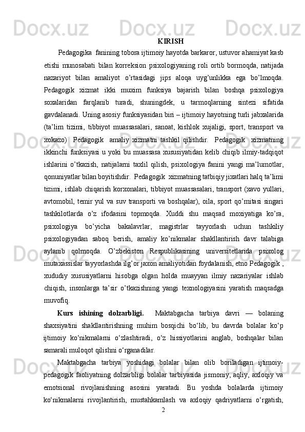 KIRISH
Pedagogika  fanining tobora ijtimoiy hayotda barkaror, ustuvor ahamiyat kasb
etishi   munosabati   bilan   korreksion   psixologiyaning   roli   ortib   bormoqda,   natijada
nazariyot   bilan   amaliyot   o’rtasidagi   jips   aloqa   uyg’unlikka   ega   bo’lmoqda.
Pedagogik   xizmat   ikki   muxim   funksiya   bajarish   bilan   boshqa   psixologiya
soxalaridan   farqlanib   turadi,   shuningdek,   u   tarmoqlarning   sintezi   sifatida
gavdalanadi. Uning asosiy funksiyasidan biri – ijtimoiy hayotning turli jabxalarida
(ta’lim   tizimi,   tibbiyot   muassasalari,   sanoat,   kishlok   xujaligi,   sport,   transport   va
xokazo)     Pedagogik     amaliy   xizmatni   tashkil   qilishdir.     Pedagogik     xizmatning
ikkinchi   funksiyasi   u   yoki   bu   muassasa   xususiyatidan   kelib  chiqib   ilmiy-tadqiqot
ishlarini   o’tkazish,   natijalarni   taxlil   qilish,   psixologiya   fanini   yangi   ma’lumotlar,
qonuniyatlar bilan boyitishdir.  Pedagogik  xizmatning tatbiqiy jixatlari halq ta’limi
tizimi, ishlab chiqarish korxonalari, tibbiyot  muassasalari,  transport  (xavo yullari,
avtomobil, temir  yul   va suv  transporti  va  boshqalar), oila,  sport  qo’mitasi   singari
tashkilotlarda   o’z   ifodasini   topmoqda.   Xuddi   shu   maqsad   moxiyatiga   ko’ra,
psixologiya   bo’yicha   bakalavrlar,   magistrlar   tayyorlash   uchun   tashkiliy
psixologiyadan   saboq   berish,   amaliy   ko’nikmalar   shakllantirish   davr   talabiga
aylanib   qolmoqda.   O’zbekiston   Respublikasining   universitetlarida   psixolog
mutaxassislar tayyorlashda ilg’or jaxon amaliyotidan foydalanish, etno Pedagogik ,
xududiy   xususiyatlarni   hisobga   olgan   holda   muayyan   ilmiy   nazariyalar   ishlab
chiqish,   insonlarga   ta’sir   o’tkazishning   yangi   texnologiyasini   yaratish   maqsadga
muvofiq.  
Kurs   ishining   dolzarbligi.     Maktabgacha   tarbiya   davri   —   bolaning
shaxsiyatini   shakllantirishning   muhim   bosqichi   bo‘lib,   bu   davrda   bolalar   ko‘p
ijtimoiy   ko‘nikmalarni   o‘zlashtiradi,   o‘z   hissiyotlarini   anglab,   boshqalar   bilan
samarali muloqot qilishni o‘rganadilar. 
Maktabgacha   tarbiya   yoshidagi   bolalar   bilan   olib   boriladigan   ijtimoiy-
pedagogik   faoliyatning   dolzarbligi   bolalar   tarbiyasida   jismoniy,   aqliy,   axloqiy   va
emotsional   rivojlanishning   asosini   yaratadi.   Bu   yoshda   bolalarda   ijtimoiy
ko‘nikmalarni   rivojlantirish,   mustahkamlash   va   axloqiy   qadriyatlarni   o‘rgatish,
  2 