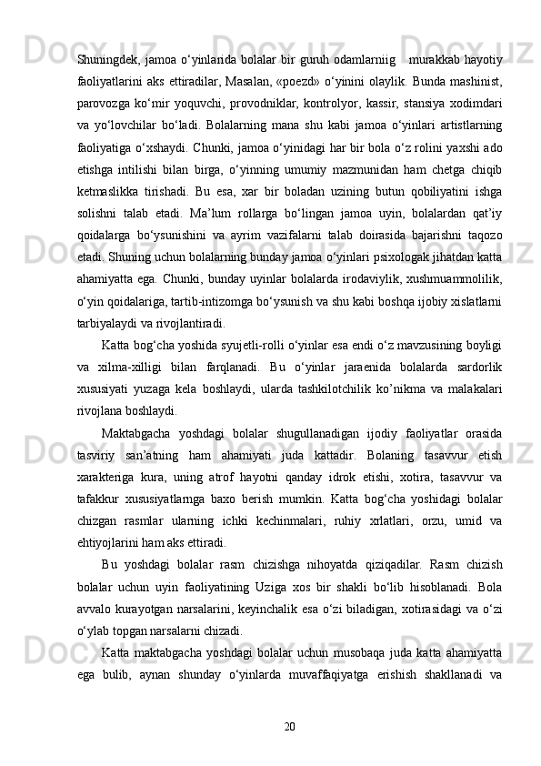 Shuningdek,  jamoa  o‘yinlarida  bolalar   bir  guruh  odamlarniig      murakkab  hayotiy
faoliyatlarini   aks   ettiradilar,   Masalan,   «poezd»   o‘yinini   olaylik.   Bunda   mashinist,
parovozga   ko‘mir   yoquvchi,   provodniklar,   kontrolyor,   kassir,   stansiya   xodimdari
va   yo‘lovchilar   bo‘ladi.   Bolalarning   mana   shu   kabi   jamoa   o‘yinlari   artistlarning
faoliyatiga o‘xshaydi. Chunki, jamoa o‘yinidagi har bir bola o‘z rolini yaxshi ado
etishga   intilishi   bilan   birga,   o‘yinning   umumiy   mazmunidan   ham   chetga   chiqib
ketmaslikka   tirishadi.   Bu   esa,   xar   bir   boladan   uzining   butun   qobiliyatini   ishga
solishni   talab   etadi.   Ma’lum   rollarga   bo‘lingan   jamoa   uyin,   bolalardan   qat’iy
qoidalarga   bo‘ysunishini   va   ayrim   vazifalarni   talab   doirasida   bajarishni   taqozo
etadi. Shuning uchun bolalarning bunday jamoa o‘yinlari psixologak jihatdan katta
ahamiyatta   ega.   Chunki,   bunday   uyinlar   bolalarda   irodaviylik,   xushmuammolilik,
o‘yin qoidalariga, tartib-intizomga bo‘ysunish va shu kabi boshqa ijobiy xislatlarni
tarbiyalaydi va rivojlantiradi.  
Katta bog‘cha yoshida syujetli-rolli o‘yinlar esa endi o‘z mavzusining boyligi
va   xilma-xilligi   bilan   farqlanadi.   Bu   o‘yinlar   jaraenida   bolalarda   sardorlik
xususiyati   yuzaga   kela   boshlaydi,   ularda   tashkilotchilik   ko’nikma   va   malakalari
rivojlana boshlaydi. 
Maktabgacha   yoshdagi   bolalar   shugullanadigan   ijodiy   faoliyatlar   orasida
tasviriy   san’atning   ham   ahamiyati   juda   kattadir.   Bolaning   tasavvur   etish
xarakteriga   kura,   uning   atrof   hayotni   qanday   idrok   etishi,   xotira,   tasavvur   va
tafakkur   xususiyatlarnga   baxo   berish   mumkin.   Katta   bog‘cha   yoshidagi   bolalar
chizgan   rasmlar   ularning   ichki   kechinmalari,   ruhiy   xrlatlari,   orzu,   umid   va
ehtiyojlarini ham aks ettiradi. 
Bu   yoshdagi   bolalar   rasm   chizishga   nihoyatda   qiziqadilar.   Rasm   chizish
bolalar   uchun   uyin   faoliyatining   Uziga   xos   bir   shakli   bo‘lib   hisoblanadi.   Bola
avvalo kurayotgan narsalarini, keyinchalik esa  o‘zi  biladigan,  xotirasidagi  va o‘zi
o‘ylab topgan narsalarni chizadi. 
Katta   maktabgacha   yoshdagi   bolalar   uchun   musobaqa   juda   katta   ahamiyatta
ega   bulib,   aynan   shunday   o‘yinlarda   muvaffaqiyatga   erishish   shakllanadi   va
  20 