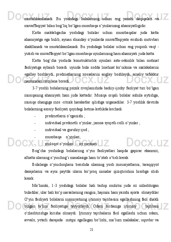 mustahkamlanadi.   Bu   yoshdagi   bolalarning   uchun   eng   yaxshi   daqiqalari   va
muvaffaqiyat bilan bog‘liq bo‘lgan musobaqa o‘yinlarining ahamiyatligidir. 
Katta   maktabgacha   yoshdagi   bolalar   uchun   musobaqalar   juda   katta
ahamiyatga ega bulib, aynan shunday o‘yinlarda muvaffaqiyata erishish  motivlari
shakllanadi   va   mustahkamlanadi.   Bu   yoshdaga   bolalar   uchun   eng   yoqimli   vaqt   -
yutish va muvaffaqiyat bo‘lgan musobaqa uyinlarining ham ahamiyati juda katta. 
Katta   bog‘cha   yoshida   konstruktorlik   uyinlari   asta-sekinlik   bilan   mehnat
faoliyatiga   aylanib   boradi.   uyinda   bola   sodda   lmehnat   ko‘nikma   va   malakalarini
egallay   boshlaydi,   predmetlarning   xossalarini   anglay   boshlaydi,   amaliy   tafakkur
namunalari rivojlana boradi. 
3-7 yoshli bolalarning psixik rivojlanishida badiiy-ijodiy faoliyat turi bo‘lgan
musiqaning   ahamiyati   ham   juda   kattadir.   Musiqa   orqali   bolalar   ashula   aytishga,
musiqa  ohangiga   mos   -ritmik  harakatlar  qilishga   urganadilar.  3-7  yoshlik  davrida
bolalarning asosiy faoliyati quyidagi ketma-ketlikda kechadi: 
- predmetlarni o‘rganishi ; 
- individual predmetli o‘yinlar, jamoa syujetli-rolli o‘yinlar ; 
- individual va guruhiy ijod ; 
- musobaqa  o’yinlari; 
- muloqot o‘yinlari ; -   uy mexnati . 
Bog‘cha   yoshidagi   bolalariing   o‘yin   faoliyatlari   haqida   gapirar   ekanmiz,
albatta ularning o‘yinchog‘i masalasiga ham to‘xtab o‘tish kerak. 
Bolalarga   o‘yinchoqlarni   berishda   ularning   yosh   xususiyatlarini,   taraqqiyot
darajalarini   va   ayni   paytda   ularni   ko‘proq   nimalar   qiziqtirishini   hisobga   olish
kerak. 
Ma’lumki,   1-3   yoshdagi   bolalar   hali   tashqi   muhitni   juda   oz   uzlashtirgan
buladilar, ular hali ko‘p narsalarning rangini, hajmini ham yaxshi ajrata  olmaydilar
O‘yin faoliyati bolalarni insoniyatning ijtimoiy tajribasini egallashning faol shakli
bulgan   ta’lim   faoliyatiga   tayyorlaydi.   Odam   birdaniga   ijtimoiy       tajribani
o‘zlashtirishga   kirisha   olmaydi.   Ijtimoiy   tajribalarni   faol   egallashi   uchun   odam,
avvalo,   yetarli   darajada     nutqni   egallagan   bo‘lishi,   ma’lum   malakalar,  uquvlar   va
  21 