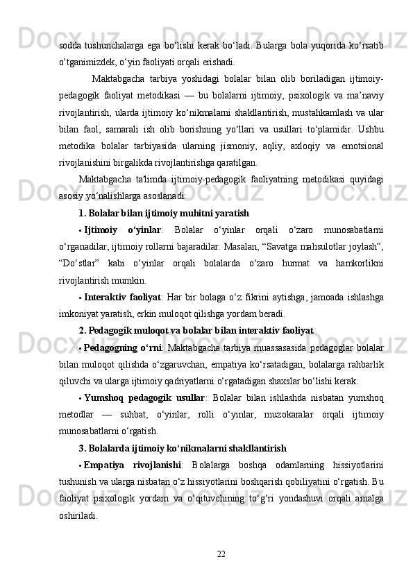 sodda   tushunchalarga   ega   bo‘lishi   kerak   bo‘ladi.   Bularga   bola   yuqorida   ko‘rsatib
o‘tganimizdek, o‘yin faoliyati orqali erishadi. 
      Maktabgacha   tarbiya   yoshidagi   bolalar   bilan   olib   boriladigan   ijtimoiy-
pedagogik   faoliyat   metodikasi   —   bu   bolalarni   ijtimoiy,   psixologik   va   ma’naviy
rivojlantirish, ularda ijtimoiy ko‘nikmalarni shakllantirish, mustahkamlash va ular
bilan   faol,   samarali   ish   olib   borishning   yo‘llari   va   usullari   to‘plamidir.   Ushbu
metodika   bolalar   tarbiyasida   ularning   jismoniy,   aqliy,   axloqiy   va   emotsional
rivojlanishini birgalikda rivojlantirishga qaratilgan.
Maktabgacha   ta'limda   ijtimoiy-pedagogik   faoliyatning   metodikasi   quyidagi
asosiy yo‘nalishlarga asoslanadi:
1. Bolalar bilan ijtimoiy muhitni yaratish
 Ijtimoiy   o‘yinlar :   Bolalar   o‘yinlar   orqali   o‘zaro   munosabatlarni
o‘rganadilar, ijtimoiy rollarni bajaradilar. Masalan, “Savatga mahsulotlar joylash”,
“Do‘stlar”   kabi   o‘yinlar   orqali   bolalarda   o‘zaro   hurmat   va   hamkorlikni
rivojlantirish mumkin.
 Interaktiv   faoliyat :   Har   bir   bolaga   o‘z   fikrini   aytishga,   jamoada   ishlashga
imkoniyat yaratish, erkin muloqot qilishga yordam beradi.
2. Pedagogik muloqot va bolalar bilan interaktiv faoliyat
 Pedagogning   o‘rni :   Maktabgacha   tarbiya   muassasasida   pedagoglar   bolalar
bilan   muloqot   qilishda   o‘zgaruvchan,   empatiya   ko‘rsatadigan,   bolalarga   rahbarlik
qiluvchi va ularga ijtimoiy qadriyatlarni o‘rgatadigan shaxslar bo‘lishi kerak.
 Yumshoq   pedagogik   usullar :   Bolalar   bilan   ishlashda   nisbatan   yumshoq
metodlar   —   suhbat,   o‘yinlar,   rolli   o‘yinlar,   muzokaralar   orqali   ijtimoiy
munosabatlarni o‘rgatish.
3. Bolalarda ijtimoiy ko‘nikmalarni shakllantirish
 Empatiya   rivojlanishi :   Bolalarga   boshqa   odamlarning   hissiyotlarini
tushunish va ularga nisbatan o‘z hissiyotlarini boshqarish qobiliyatini o‘rgatish. Bu
faoliyat   psixologik   yordam   va   o‘qituvchining   to‘g‘ri   yondashuvi   orqali   amalga
oshiriladi.
  22 