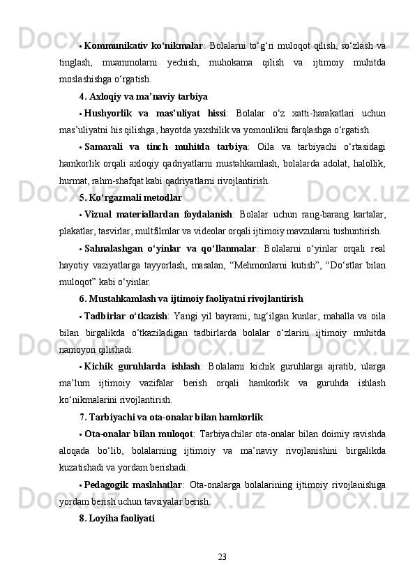  Kommunikativ ko‘nikmalar :  Bolalarni  to‘g‘ri  muloqot  qilish, so‘zlash  va
tinglash,   muammolarni   yechish,   muhokama   qilish   va   ijtimoiy   muhitda
moslashishga o‘rgatish.
4. Axloqiy va ma’naviy tarbiya
 Hushyorlik   va   mas’uliyat   hissi :   Bolalar   o‘z   xatti-harakatlari   uchun
mas’uliyatni his qilishga, hayotda yaxshilik va yomonlikni farqlashga o‘rgatish.
 Samarali   va   tinch   muhitda   tarbiya :   Oila   va   tarbiyachi   o‘rtasidagi
hamkorlik   orqali   axloqiy   qadriyatlarni   mustahkamlash,   bolalarda   adolat,   halollik,
hurmat, rahm-shafqat kabi qadriyatlarni rivojlantirish.
5. Ko‘rgazmali metodlar
 Vizual   materiallardan   foydalanish :   Bolalar   uchun   rang-barang   kartalar,
plakatlar, tasvirlar, multfilmlar va videolar orqali ijtimoiy mavzularni tushuntirish.
 Sahnalashgan   o‘yinlar   va   qo‘llanmalar :   Bolalarni   o‘yinlar   orqali   real
hayotiy   vaziyatlarga   tayyorlash,   masalan,   “Mehmonlarni   kutish”,   “Do‘stlar   bilan
muloqot” kabi o‘yinlar.
6. Mustahkamlash va ijtimoiy faoliyatni rivojlantirish
 Tadbirlar   o‘tkazish :   Yangi   yil   bayrami,   tug‘ilgan   kunlar,   mahalla   va   oila
bilan   birgalikda   o‘tkaziladigan   tadbirlarda   bolalar   o‘zlarini   ijtimoiy   muhitda
namoyon qilishadi.
 Kichik   guruhlarda   ishlash :   Bolalarni   kichik   guruhlarga   ajratib,   ularga
ma’lum   ijtimoiy   vazifalar   berish   orqali   hamkorlik   va   guruhda   ishlash
ko‘nikmalarini rivojlantirish.
7. Tarbiyachi va ota-onalar bilan hamkorlik
 Ota-onalar bilan muloqot :  Tarbiyachilar   ota-onalar   bilan doimiy  ravishda
aloqada   bo‘lib,   bolalarning   ijtimoiy   va   ma’naviy   rivojlanishini   birgalikda
kuzatishadi va yordam berishadi.
 Pedagogik   maslahatlar :   Ota-onalarga   bolalarining   ijtimoiy   rivojlanishiga
yordam berish uchun tavsiyalar berish.
8. Loyiha faoliyati
  23 