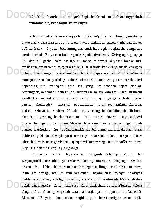 2.2.   Maktabgacha   ta’lim   yoshidagi   bolalarni   maktabga   tayyorlash
muammolari, Pedagogik  korreksiyasi
 
Bolaning   maktabda   muvaffaqiyatli   o‘qishi   ko‘p   jihatdan   ularning   maktabga
tayyorgarlik   darajalariga   bog‘liq,   Bola   avvalo   maktabga   jismoniy   jihatdan   tayyor
bo‘lishi   kerak.     6   yoshli   bolalarning   anatomik-fiziologik   rivojlanishi   o‘ziga   xos
tarzda   kechadi,   Bu   yoshda   bola   organizmi   jadal   rivojlanadi.   Uning   ogirligi   oyiga
150   dan   200   gacha,   bo‘yi   esa   0,5   sm   gacha   ko‘payadi.   6   yoshli   bolalar   turli
tezliklarda, tez va yengil yugura oladilar. Ular sakrash, konkida yugurish, changida
uchish,   suzish   singari   harakatlarni   ham   bemalol   bajara   oladilar.   Musiqa   bo‘yicha
mashgulotlarda   bu   yoshdagi   balalar   xilma-xil   ritmik   va   plastik   harakatlarni
bajaradilar,   turli   mashqlarni   aniq,   tez,   yengil   va   chaqqon   bajara   oladilar.
Shuningdek,   6-7   yoshli   bolalar   nerv   sistemasini   mustahkamlash,   ularni   surunkali
kasaltshklardan   xalos   etish,   ko‘rish   va   eshitish   qobiliyatiga   alohida   e’tabor
berish,      shuningdek,      umurtqa     pogonasining      to‘gri rivojlanishiga  ahamiyat
berish,       nihoyatda       muhim.     Kattalar     shu   yoshdagi   bolalar   bilan   ish   olib   borar
ekanlar,   bu   yoshdagi   bolalar   organizmi       hali       usishi       davom       etayotganligini
doimo     hisobga olishlari lozim. Masalan, bolani majburan yozishga o‘rgatish hali
barmoq   muskullari   tuliq   rivojlanmaganlik   sababli   ularga   ma’lum   darajada   zarar
keltirishi   yoki   uni   chiroyli   yoza   olmasligi,   o‘z uzidan   bolani     uziga   niebatan
ishonchini   yoki   uqishga   nisbatan   qiziqishini   kamayishiga   olib   kelyuSht   mumkin.
Keyingisi bolaning  aqliy  tayyorgarligi, 
  Ko’pincha     aqliy     tayyorgarlik   deyilganda   bolaning   ma’lum     bir
dunyoqarashi,  jonli tabiat,  yansonlar va ularning   mehnatlari   haqidagi   bilimlari
tuiguniladi.       Ushbu   bilimlar   maktab   beradigan   ta’limga   asos   bo‘lishi   mumkin,
lekin   suz   boyligi,   ma’lum   xatti-harakatlarni   bajara   olish   layoqati   bolaniyag
maktabga aqliy tayyorgarligining asosiy kursatkichi bula olmaydi. Maktab dasturi
bolalardan taqqoslay  olish,  taxlil eta olish, umumlashtira olish, ma’lum bir xulosa
chiqara   olish,   shuningdek   yetarli   darajada   rivojlangan       jarayonlarini   talab   etadi.
Masalan,   6-7   yoshli   bola   tabiat   haqida   ayrim   hodisalarnigina   emas,   balki
  25 