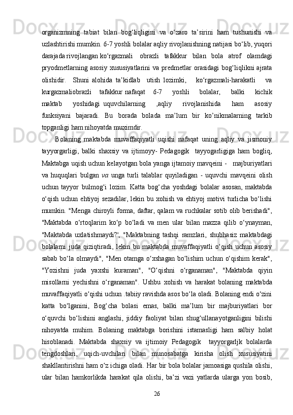 organizmning   tabiat   bilan   bog‘liqligini   va   o‘zaro   ta’sirini   ham   tushunishi   va
uzlashtirishi mumkin. 6-7 yoshli bolalar aqliy rivojlanishning natijasi bo‘lib, yuqori
darajada rivojlangan ko‘rgazmali    obrazli   tafakkur   bilan   bola   atrof   olamdagi
pryodmetlarning  asosiy   xususiyatlarini   va   predmetlar   orasidagi   bog‘liqlikni   ajrata
olishidir.     Shuni   alohida   ta’kidlab     utish   lozimki,       ko‘rgazmali-harakatli       va
kurgazmaliobrazli       tafakkur   nafaqat       6-7         yoshli         bolalar,         balki         kichik
maktab       yoshidagi   uquvchilarning       ,aqliy       rivojlanishida       ham       asosiy
funksiyani   bajaradi.   Bu   borada   bolada   ma’lum   bir   ko’nikmalarning   tarkib
topganligi ham nihoyatda muximdir. 
Bolaning   maktabda   muvaffaqiyatli   uqishi   nafaqat   uning   aqliy   va   jismoniy
tayyorgarligi,   balki   shaxsiy   va   ijtimoyy-   Pedagogik     tayyogarligiga   ham   bogliq,
Maktabga uqish uchun kelayotgan bola yanga ijtamoiy mavqeini -   majburiyatlari
va   huquqlari   bulgan   va   unga   turli   talablar   quyiladigan   -   uquvchi   mavqeini   olish
uchun   tayyor   bulmog‘i   lozim.   Katta   bog‘cha   yoshdagi   bolalar   asosan,   maktabda
o‘qish uchun ehtiyoj sezadilar, lekin bu xohish va ehtiyoj motivi  turlicha bo‘lishi
mumkin. "Menga chiroyli forma, daftar, qalam va ruchkalar sotib olib berishadi",
''Maktabda   o‘rtoqlarim   ko‘p   bo‘ladi   va   men   ular   bilan   mazza   qilib   o‘ynayman,
"Maktabda   uxlatishmaydi?',   "Maktabning   tashqi   ramzlari,   shubhasiz   maktabdagi
bolalarni   juda   qiziqtiradi,   lekin   bu   maktabda   muvaffaqiyatli   o‘qish   uchun   asosiy
sabab  bo‘la olmaydi",  "Men  otamga  o‘xshagan   bo‘lishim  uchun  o‘qishim  kerak",
"Yozishni   juda   yaxshi   kuraman",   "O‘qishni   o‘rganaman",   "Maktabda   qiyin
misollarni   yechishni   o‘rganaman".   Ushbu   xohish   va   harakat   bolaning   maktabda
muvaffaqiyatli o‘qishi uchun .tabiiy ravishda asos bo‘la oladi. Bolaning endi o‘zini
katta   bo‘lganini,   Bog‘cha   bolasi   emas,   balki   ma’lum   bir   majburiyatlari   bor
o‘quvchi   bo‘lishini   anglashi,   jiddiy   faoliyat   bilan   shug‘ullanayotganligini   bilishi
nihoyatda   muhim.   Bolaning   maktabga   borishini   istamasligi   ham   salbiy   holat
hisoblanadi.   Maktabda   shaxsiy   va   ijtimoiy   Pedagogik     tayyorgarljk   bolalarda
tengdoshlari,   uqich-uvchilari   bilan   munosabatga   kirisha   olish   xususiyatini
shakllantirishni ham o‘z ichiga oladi. Har bir bola bolalar jamoasiga qushila olishi,
ular   bilan   hamkorlikda   harakat   qila   olishi,   ba’zi   vazi   yatlarda   ularga   yon   bosib,
  26 