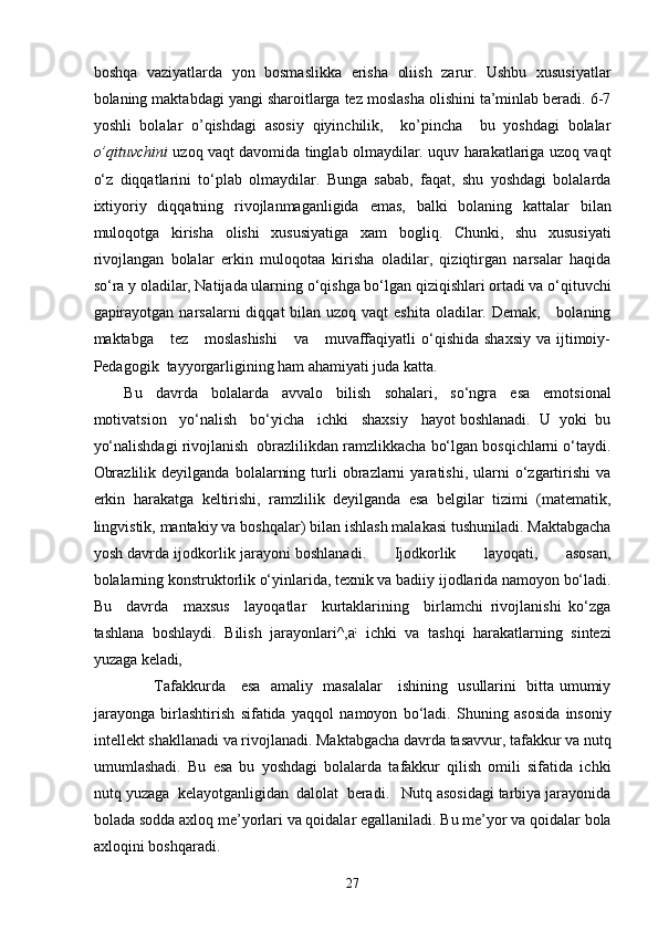 boshqa   vaziyatlarda   yon   bosmaslikka   erisha   oliish   zarur.   Ushbu   xususiyatlar
bolaning maktabdagi yangi sharoitlarga tez moslasha olishini ta’minlab beradi. 6-7
yoshli   bolalar   o’qishdagi   asosiy   qiyinchilik,     ko’pincha     bu   yoshdagi   bolalar
o’qituvchini   uzoq vaqt davomida tinglab olmaydilar. uquv harakatlariga uzoq vaqt
o‘z   diqqatlarini   to‘plab   olmaydilar.   Bunga   sabab,   faqat,   shu   yoshdagi   bolalarda
ixtiyoriy   diqqatning   rivojlanmaganligida   emas,   balki   bolaning   kattalar   bilan
muloqotga   kirisha   olishi   xususiyatiga   xam   bogliq.   Chunki,   shu   xususiyati
rivojlangan   bolalar   erkin   muloqotaa   kirisha   oladilar,   qiziqtirgan   narsalar   haqida
so‘ra y oladilar, Natijada ularning o‘qishga bo‘lgan qiziqishlari ortadi va o‘qituvchi
gapirayotgan  narsalarni  diqqat  bilan uzoq vaqt  eshita  oladilar. Demak,      bolaning
maktabga      tez     moslashishi      va      muvaffaqiyatli   o‘qishida  shaxsiy   va ijtimoiy-
Pedagogik  tayyorgarligining ham ahamiyati juda katta. 
Bu   davrda   bolalarda   avvalo   bilish   sohalari,   so‘ngra   esa   emotsional
motivatsion   yo‘nalish   bo‘yicha   ichki   shaxsiy   hayot boshlanadi.  U  yoki  bu
yo‘nalishdagi rivojlanish  obrazlilikdan ramzlikkacha bo‘lgan bosqichlarni o‘taydi.
Obrazlilik   deyilganda   bolalarning   turli   obrazlarni   yaratishi,  ularni   o‘zgartirishi   va
erkin   harakatga   keltirishi,   ramzlilik   deyilganda   esa   belgilar   tizimi   (matematik,
lingvistik, mantakiy va boshqalar) bilan ishlash malakasi tushuniladi. Maktabgacha
yosh davrda ijodkorlik jarayoni boshlanadi.         Ijodkorlik         layoqati,         asosan,
bolalarning konstruktorlik o‘yinlarida, texnik va badiiy ijodlarida namoyon bo‘ladi.
Bu     davrda     maxsus     layoqatlar     kurtaklarining     birlamchi   rivojlanishi   ko‘zga
tashlana   boshlaydi.   Bilish   jarayonlari^,a ;
  ichki   va   tashqi   harakatlarning   sintezi
yuzaga keladi ,
                          Tafakkurda     esa   amaliy   masalalar     ishining   usullarini   bitta umumiy
jarayonga   birlashtirish   sifatida   yaqqol   namoyon   bo‘ladi.   Shuning   asosida   insoniy
intellekt shakllanadi va rivojlanadi. Maktabgacha davrda tasavvur, tafakkur va nutq
umumlashadi.   Bu   esa   bu   yoshdagi   bolalarda   tafakkur   qilish   omili   sifatida   ichki
nutq yuzaga  kelayotganligidan  dalolat  beradi.   Nutq asosidagi tarbiya jarayonida
bolada sodda axloq me’yorlari va qoidalar egallaniladi. Bu me’yor va qoidalar bola
axloqini boshqaradi. 
  27 