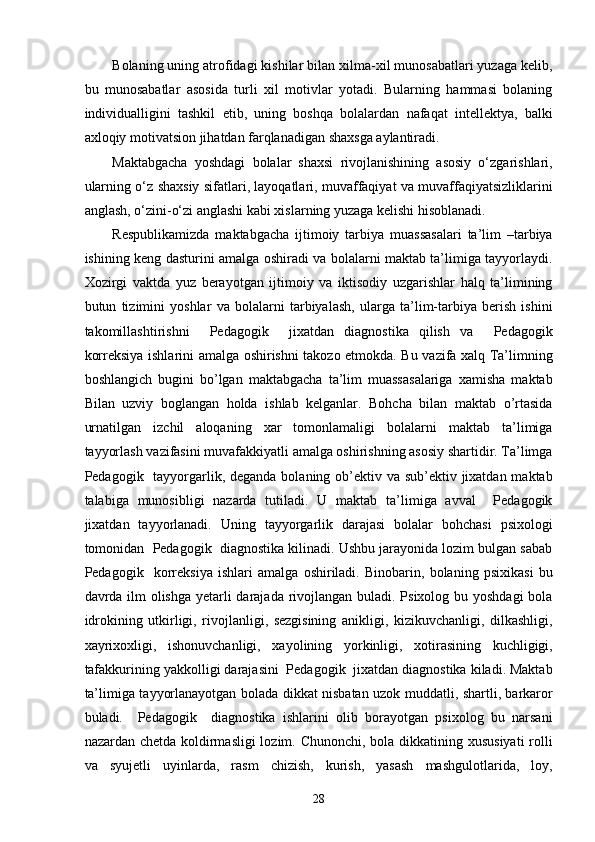 Bolaning uning atrofidagi kishilar bilan xilma-xil munosabatlari yuzaga kelib,
bu   munosabatlar   asosida   turli   xil   motivlar   yotadi.   Bularning   hammasi   bolaning
individualligini   tashkil   etib,   uning   boshqa   bolalardan   nafaqat   intellektya,   balki
axloqiy motivatsion jihatdan farqlanadigan shaxsga aylantiradi. 
Maktabgacha   yoshdagi   bolalar   shaxsi   rivojlanishining   asosiy   o‘zgarishlari,
ularning o‘z shaxsiy sifatlari, layoqatlari, muvaffaqiyat va muvaffaqiyatsizliklarini
anglash, o‘zini-o‘zi anglashi kabi xislarning yuzaga kelishi hisoblanadi. 
Respublikamizda   maktabgacha   ijtimoiy   tarbiya   muassasalari   ta’lim   –tarbiya
ishining keng dasturini amalga oshiradi va bolalarni maktab ta’limiga tayyorlaydi.
Xozirgi   vaktda   yuz   berayotgan   ijtimoiy   va   iktisodiy   uzgarishlar   halq   ta’limining
butun   tizimini   yoshlar   va   bolalarni   tarbiyalash,   ularga   ta’lim-tarbiya   berish   ishini
takomillashtirishni     Pedagogik     jixatdan   diagnostika   qilish   va     Pedagogik
korreksiya ishlarini amalga oshirishni takozo etmokda. Bu vazifa xalq Ta’limning
boshlangich   bugini   bo’lgan   maktabgacha   ta’lim   muassasalariga   xamisha   maktab
Bilan   uzviy   boglangan   holda   ishlab   kelganlar.   Bohcha   bilan   maktab   o’rtasida
urnatilgan   izchil   aloqaning   xar   tomonlamaligi   bolalarni   maktab   ta’limiga
tayyorlash vazifasini muvafakkiyatli amalga oshirishning asosiy shartidir. Ta’limga
Pedagogik   tayyorgarlik, deganda bolaning ob’ektiv va sub’ektiv jixatdan maktab
talabiga   munosibligi   nazarda   tutiladi.   U   maktab   ta’limiga   avval     Pedagogik
jixatdan   tayyorlanadi.   Uning   tayyorgarlik   darajasi   bolalar   bohchasi   psixologi
tomonidan  Pedagogik  diagnostika kilinadi. Ushbu jarayonida lozim bulgan sabab
Pedagogik     korreksiya   ishlari   amalga   oshiriladi.   Binobarin,   bolaning   psixikasi   bu
davrda ilm  olishga yetarli darajada rivojlangan buladi. Psixolog bu yoshdagi  bola
idrokining   utkirligi,   rivojlanligi,   sezgisining   anikligi,   kizikuvchanligi,   dilkashligi,
xayrixoxligi,   ishonuvchanligi,   xayolining   yorkinligi,   xotirasining   kuchligigi,
tafakkurining yakkolligi darajasini  Pedagogik  jixatdan diagnostika kiladi. Maktab
ta’limiga tayyorlanayotgan bolada dikkat nisbatan uzok muddatli, shartli, barkaror
buladi.     Pedagogik     diagnostika   ishlarini   olib   borayotgan   psixolog   bu   narsani
nazardan chetda koldirmasligi  lozim. Chunonchi, bola dikkatining xususiyati  rolli
va   syujetli   uyinlarda,   rasm   chizish,   kurish,   yasash   mashgulotlarida,   loy,
  28 