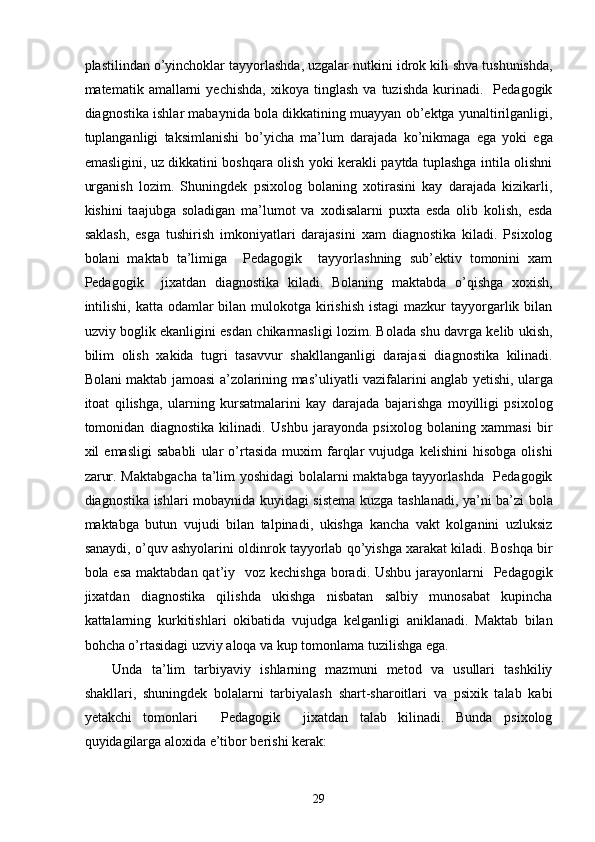 plastilindan o’yinchoklar tayyorlashda, uzgalar nutkini idrok kili shva tushunishda,
matematik  amallarni   yechishda,   xikoya   tinglash   va  tuzishda   kurinadi.    Pedagogik
diagnostika ishlar mabaynida bola dikkatining muayyan ob’ektga yunaltirilganligi,
tuplanganligi   taksimlanishi   bo’yicha   ma’lum   darajada   ko’nikmaga   ega   yoki   ega
emasligini, uz dikkatini boshqara olish yoki kerakli paytda tuplashga intila olishni
urganish   lozim.   Shuningdek   psixolog   bolaning   xotirasini   kay   darajada   kizikarli,
kishini   taajubga   soladigan   ma’lumot   va   xodisalarni   puxta   esda   olib   kolish,   esda
saklash,   esga   tushirish   imkoniyatlari   darajasini   xam   diagnostika   kiladi.   Psixolog
bolani   maktab   ta’limiga     Pedagogik     tayyorlashning   sub’ektiv   tomonini   xam
Pedagogik     jixatdan   diagnostika   kiladi.   Bolaning   maktabda   o’qishga   xoxish,
intilishi,  katta odamlar  bilan mulokotga  kirishish  istagi  mazkur  tayyorgarlik bilan
uzviy boglik ekanligini esdan chikarmasligi lozim. Bolada shu davrga kelib ukish,
bilim   olish   xakida   tugri   tasavvur   shakllanganligi   darajasi   diagnostika   kilinadi.
Bolani maktab jamoasi a’zolarining mas’uliyatli vazifalarini anglab yetishi, ularga
itoat   qilishga,   ularning   kursatmalarini   kay   darajada   bajarishga   moyilligi   psixolog
tomonidan   diagnostika   kilinadi.   Ushbu   jarayonda   psixolog   bolaning   xammasi   bir
xil   emasligi   sababli   ular   o’rtasida   muxim   farqlar   vujudga   kelishini   hisobga   olishi
zarur. Maktabgacha ta’lim yoshidagi  bolalarni maktabga tayyorlashda   Pedagogik
diagnostika ishlari mobaynida kuyidagi sistema kuzga tashlanadi, ya’ni ba’zi bola
maktabga   butun   vujudi   bilan   talpinadi,   ukishga   kancha   vakt   kolganini   uzluksiz
sanaydi, o’quv ashyolarini oldinrok tayyorlab qo’yishga xarakat kiladi. Boshqa bir
bola esa  maktabdan qat’iy   voz kechishga  boradi. Ushbu  jarayonlarni    Pedagogik
jixatdan   diagnostika   qilishda   ukishga   nisbatan   salbiy   munosabat   kupincha
kattalarning   kurkitishlari   okibatida   vujudga   kelganligi   aniklanadi.   Maktab   bilan
bohcha o’rtasidagi uzviy aloqa va kup tomonlama tuzilishga ega.  
Unda   ta’lim   tarbiyaviy   ishlarning   mazmuni   metod   va   usullari   tashkiliy
shakllari,   shuningdek   bolalarni   tarbiyalash   shart-sharoitlari   va   psixik   talab   kabi
yetakchi   tomonlari     Pedagogik     jixatdan   talab   kilinadi.   Bunda   psixolog
quyidagilarga aloxida e’tibor berishi kerak: 
  29 