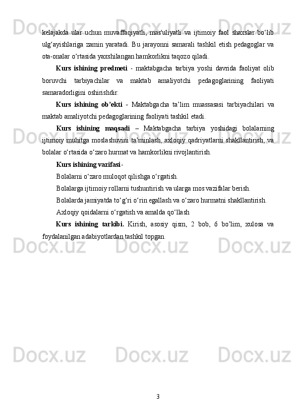 kelajakda   ular   uchun   muvaffaqiyatli,   mas'uliyatli   va   ijtimoiy   faol   shaxslar   bo‘lib
ulg‘ayishlariga   zamin   yaratadi.   Bu   jarayonni   samarali   tashkil   etish   pedagoglar   va
ota-onalar o‘rtasida yaxshilangan hamkorlikni taqozo qiladi.
Kurs   ishining   predmeti   -   maktabgacha   tarbiya   yoshi   davrida   faoliyat   olib
boruvchi   tarbiyachilar   va   maktab   amaliyotchi   pedagoglarining   faoliyati
samaradorligini oshirishdir. 
Kurs   ishining   ob’ekti   -   Maktabgacha   ta’lim   muassasasi   tarbiyachilari   va
maktab amaliyotchi pedagoglarining faoliyati tashkil etadi. 
Kurs   ishining   maqsadi   –   Maktabgacha   tarbiya   yoshidagi   bolalarning
ijtimoiy  muhitga moslashuvini   ta’minlash,  axloqiy  qadriyatlarni  shakllantirish,  va
bolalar o‘rtasida o‘zaro hurmat va hamkorlikni rivojlantirish.
Kurs ishining vazifasi - 
Bolalarni o‘zaro muloqot qilishga o‘rgatish.
Bolalarga ijtimoiy rollarni tushuntirish va ularga mos vazifalar berish.
Bolalarda jamiyatda to‘g‘ri o‘rin egallash va o‘zaro hurmatni shakllantirish.
Axloqiy qoidalarni o‘rgatish va amalda qo‘llash
Kurs   ishining   tarkibi.   Kirish,   asosiy   qism,   2   bob,   6   bo’lim,   xulosa   va
foydalanilgan adabiyotlardan tashkil topgan.
  3 
