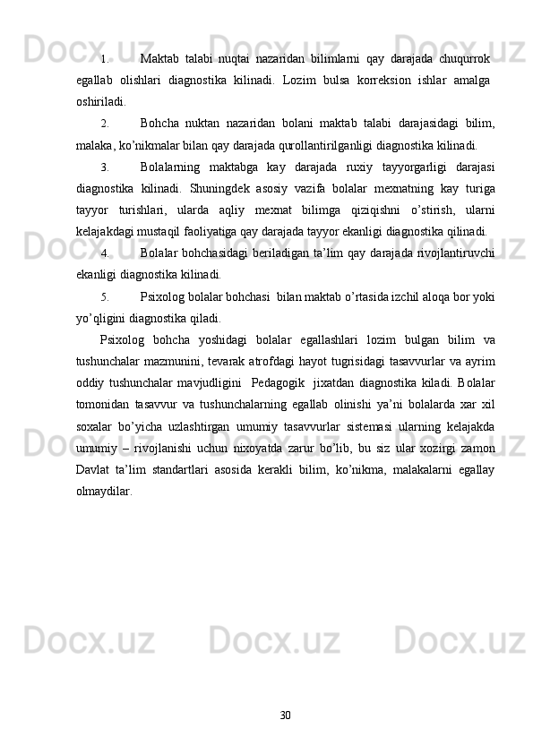 1. Maktab   talabi   nuqtai   nazaridan   bilimlarni   qay   darajada   chuqurrok
egallab   olishlari   diagnostika   kilinadi.   Lozim   bulsa   korreksion   ishlar   amalga
oshiriladi. 
2. Bohcha   nuktan   nazaridan   bolani   maktab   talabi   darajasidagi   bilim,
malaka, ko’nikmalar bilan qay darajada qurollantirilganligi diagnostika kilinadi. 
3. Bolalarning   maktabga   kay   darajada   ruxiy   tayyorgarligi   darajasi
diagnostika   kilinadi.   Shuningdek   asosiy   vazifa   bolalar   mexnatning   kay   turiga
tayyor   turishlari,   ularda   aqliy   mexnat   bilimga   qiziqishni   o’stirish,   ularni
kelajakdagi mustaqil faoliyatiga qay darajada tayyor ekanligi diagnostika qilinadi. 
4. Bolalar  bohchasidagi   beriladigan  ta’lim  qay  darajada  rivojlantiruvchi
ekanligi diagnostika kilinadi. 
5. Psixolog bolalar bohchasi  bilan maktab o’rtasida izchil aloqa bor yoki
yo’qligini diagnostika qiladi. 
Psixolog   bohcha   yoshidagi   bolalar   egallashlari   lozim   bulgan   bilim   va
tushunchalar   mazmunini, tevarak  atrofdagi   hayot  tugrisidagi   tasavvurlar  va  ayrim
oddiy   tushunchalar   mavjudligini     Pedagogik     jixatdan   diagnostika   kiladi.   Bolalar
tomonidan   tasavvur   va   tushunchalarning   egallab   olinishi   ya’ni   bolalarda   xar   xil
soxalar   bo’yicha   uzlashtirgan   umumiy   tasavvurlar   sistemasi   ularning   kelajakda
umumiy   –   rivojlanishi   uchun   nixoyatda   zarur   bo’lib,   bu   siz   ular   xozirgi   zamon
Davlat   ta’lim   standartlari   asosida   kerakli   bilim,   ko’nikma,   malakalarni   egallay
olmaydilar. 
  30 