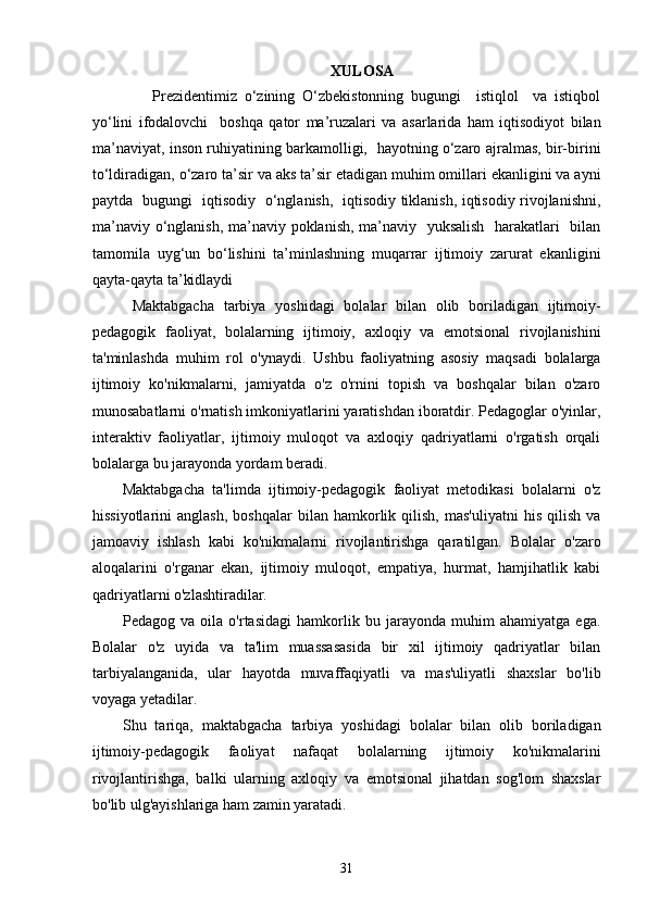 XULOSA
        Prezidentimiz   o‘zining   O‘zbekistonning   bugungi     istiqlol     va   istiqbol
yo‘lini   ifodalovchi     boshqa   qator   ma’ruzalari   va   asarlarida   ham   iqtisodiyot   bilan
ma’naviyat, inson ruhiyatining barkamolligi,   hayotning o‘zaro ajralmas, bir-birini
to‘ldiradigan, o‘zaro ta’sir va aks ta’sir etadigan muhim omillari ekanligini va ayni
paytda   bugungi   iqtisodiy   o‘nglanish,   iqtisodiy tiklanish, iqtisodiy rivojlanishni,
ma’naviy o‘nglanish, ma’naviy poklanish, ma’naviy   yuksalish   harakatlari    bilan
tamomila   uyg‘un   bo‘lishini   ta’minlashning   muqarrar   ijtimoiy   zarurat   ekanligini
qayta-qayta ta’kidlaydi 
  Maktabgacha   tarbiya   yoshidagi   bolalar   bilan   olib   boriladigan   ijtimoiy-
pedagogik   faoliyat,   bolalarning   ijtimoiy,   axloqiy   va   emotsional   rivojlanishini
ta'minlashda   muhim   rol   o'ynaydi.   Ushbu   faoliyatning   asosiy   maqsadi   bolalarga
ijtimoiy   ko'nikmalarni,   jamiyatda   o'z   o'rnini   topish   va   boshqalar   bilan   o'zaro
munosabatlarni o'rnatish imkoniyatlarini yaratishdan iboratdir. Pedagoglar o'yinlar,
interaktiv   faoliyatlar,   ijtimoiy   muloqot   va   axloqiy   qadriyatlarni   o'rgatish   orqali
bolalarga bu jarayonda yordam beradi.
Maktabgacha   ta'limda   ijtimoiy-pedagogik   faoliyat   metodikasi   bolalarni   o'z
hissiyotlarini   anglash,   boshqalar   bilan   hamkorlik  qilish,   mas'uliyatni   his   qilish   va
jamoaviy   ishlash   kabi   ko'nikmalarni   rivojlantirishga   qaratilgan.   Bolalar   o'zaro
aloqalarini   o'rganar   ekan,   ijtimoiy   muloqot,   empatiya,   hurmat,   hamjihatlik   kabi
qadriyatlarni o'zlashtiradilar.
Pedagog   va   oila   o'rtasidagi   hamkorlik   bu   jarayonda   muhim   ahamiyatga   ega.
Bolalar   o'z   uyida   va   ta'lim   muassasasida   bir   xil   ijtimoiy   qadriyatlar   bilan
tarbiyalanganida,   ular   hayotda   muvaffaqiyatli   va   mas'uliyatli   shaxslar   bo'lib
voyaga yetadilar.
Shu   tariqa,   maktabgacha   tarbiya   yoshidagi   bolalar   bilan   olib   boriladigan
ijtimoiy-pedagogik   faoliyat   nafaqat   bolalarning   ijtimoiy   ko'nikmalarini
rivojlantirishga,   balki   ularning   axloqiy   va   emotsional   jihatdan   sog'lom   shaxslar
bo'lib ulg'ayishlariga ham zamin yaratadi.
  31 