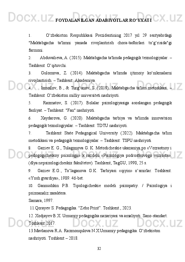 FOYDALANILGAN ADABIYOTLAR RO‘YXATI
1.       O‘zbekiston   Respublikasi   Prezidentining   2017   yil   29   sentyabrdagi
"Maktabgacha   ta'limni   yanada   rivojlantirish   chora-tadbirlari   to‘g‘risida"gi
farmoni.
2.    Abduvalieva, A. (2015).  Maktabgacha ta'limda pedagogik texnologiyalar. –
Tashkent: O‘qituvchi.
3.   Gulomova,   Z.   (2014).   Maktabgacha   ta'limda   ijtimoiy   ko‘nikmalarni
rivojlantirish. – Tashkent: Akademiya.
4.     Ismoilov,   B.,   &   Turg‘unov,   S.   (2019).   Maktabgacha   ta'lim   metodikasi.   –
Tashkent: O‘zbekiston milliy universiteti nashriyoti.
5.     Raxmatov,   S.   (2017).   Bolalar   psixologiyasiga   asoslangan   pedagogik
faoliyat. – Tashkent: "Fan" nashriyoti.
6.   Xaydarova,   G.   (2020).   Maktabgacha   tarbiya   va   ta'limda   innovatsion
pedagogik texnologiyalar. – Tashkent: TDTU nashriyoti.
7.       Tashkent   State   Pedagogical   University   (2022).   Maktabgacha   ta'lim
metodikasi va pedagogik texnologiyalar. – Tashkent: TSPU nashriyoti.
8. Gaziev E. G., Tulagonova G. K. Metodicheskie ukazaniya po «Vozrastnoy i
pedogogicheskoy   psixologii»   k   razdelu   «Psixologiya   podrostkovogo   vozrosta».
(dlya nepsixologicheskix fakultetov). Tashkent, TagGU, 1990, 25 s. 
9. Gaziev   E.G.,   To‘laganova   G.K.   Tarbiyasi   «qiyin»   o‘smirlar.   Toshkent.
«Yosh gvardiya», 1989. 46-bet. 
10. Gannushkin   P.B.   Tipologicheskie   modeli   psixopatiy.   /   Psixologiya   i
psixoanaliz xaraktera. 
Samara, 1997. 
 11.Qorayev S. Pedagogika. “Zebo Print”. Toshkent., 2023.
12. Xodjayev B.X. Umumiy pedagogika nazariyasi va amaliyoti. Sano-standart. 
Toshkent.2017. 
13.Mavlanova R.A. Raxmonqulova N.X.Umumiy pedagogika. O‘zbekiston 
nashriyoti. Toshkent – 2018. 
  32