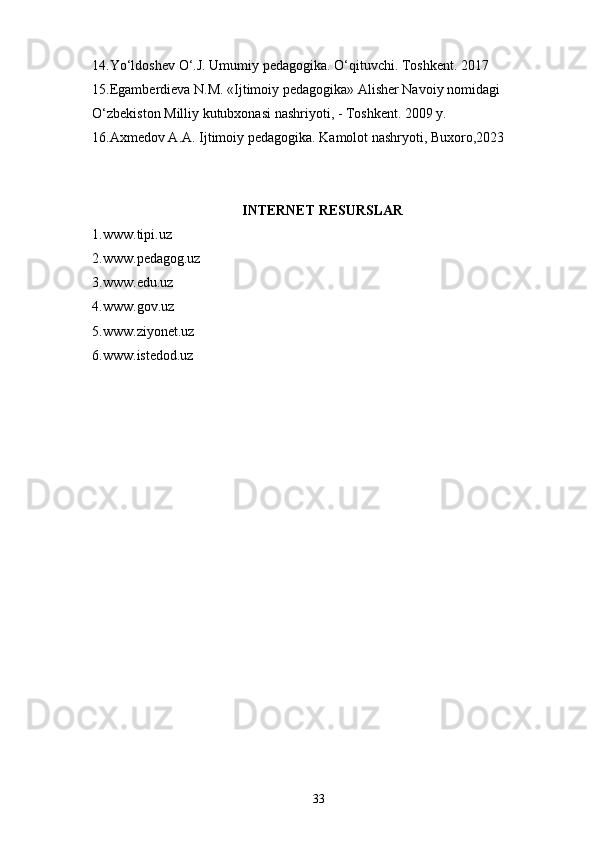 14.Yo‘ldoshev O‘.J. Umumiy pedagogika. O‘qituvchi. Toshkent. 2017
15.Egamberdieva N.M. «Ijtimoiy pedagogika» Alisher Navoiy nomidagi 
O‘zbekiston Milliy kutubxonasi nashriyoti, - Toshkent. 2009 y.
16.Axmedov A.A. Ijtimoiy pedagogika. Kamolot nashryoti, Buxoro,2023
 
INTERNET RESURSLAR
1.www.tipi.uz 
2.www.pedagog.uz
3.www.edu.uz
4.www.gov.uz
5.www.ziyonet.uz
6.www.istedod.uz
 
 
 
 
 
  33 