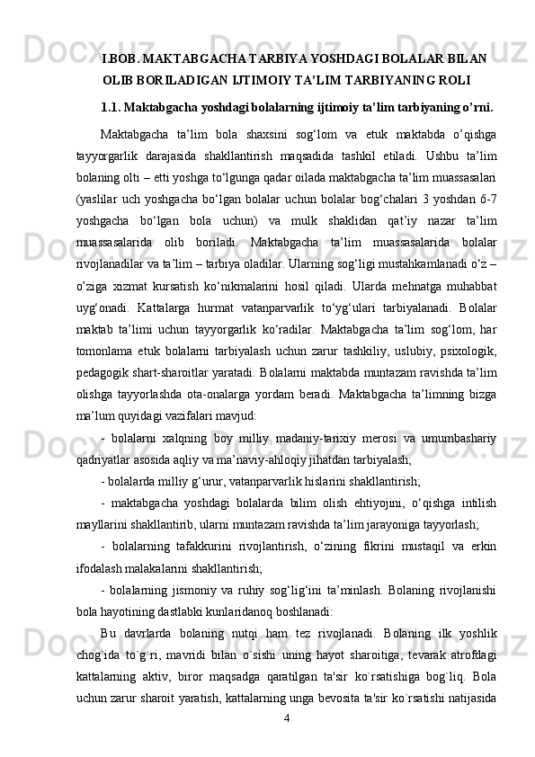 I.BOB. MAKTABGACHA TARBIYA YOSHDAGI BOLALAR BILAN 
OLIB BORILADIGAN IJTIMOIY TA’LIM TARBIYANING ROLI
1.1. Maktabgacha yoshdagi bolalarning ijtimoiy ta’lim tarbiyaning o’rni.
Maktabgacha   ta’lim   bola   shaxsini   sog‘lom   va   etuk   maktabda   o’qishga
tayyorgarlik   darajasida   shakllantirish   maqsadida   tashkil   etiladi.   Ushbu   ta’lim
bolaning olti – etti yoshga to‘lgunga qadar oilada maktabgacha ta’lim muassasalari
(yaslilar   uch   yoshgacha   bo‘lgan   bolalar   uchun   bolalar   bog‘chalari   3   yoshdan   6-7
yoshgacha   bo‘lgan   bola   uchun)   va   mulk   shaklidan   qat’iy   nazar   ta’lim
muassasalarida   olib   boriladi.   Maktabgacha   ta’lim   muassasalarida   bolalar
rivojlanadilar va ta’lim – tarbiya oladilar. Ularning sog‘ligi mustahkamlanadi o‘z –
o’ziga   xizmat   kursatish   ko‘nikmalarini   hosil   qiladi.   Ularda   mehnatga   muhabbat
uyg‘onadi.   Kattalarga   hurmat   vatanparvarlik   to‘yg‘ulari   tarbiyalanadi.   Bolalar
maktab   ta’limi   uchun   tayyorgarlik   ko‘radilar.   Maktabgacha   ta’lim   sog‘lom,   har
tomonlama   etuk   bolalarni   tarbiyalash   uchun   zarur   tashkiliy,   uslubiy,   psixologik,
pedagogik shart-sharoitlar yaratadi. Bolalarni maktabda muntazam ravishda ta’lim
olishga   tayyorlashda   ota-onalarga   yordam   beradi.   Maktabgacha   ta’limning   bizga
ma’lum quyidagi vazifalari mavjud: 
-   bolalarni   xalqning   boy   milliy   madaniy-tarixiy   merosi   va   umumbashariy
qadriyatlar asosida aqliy va ma’naviy-ahloqiy jihatdan tarbiyalash; 
- bolalarda milliy g‘urur, vatanparvarlik hislarini shakllantirish;
-   maktabgacha   yoshdagi   bolalarda   bilim   olish   ehtiyojini,   o‘qishga   intilish
mayllarini shakllantirib, ularni muntazam ravishda ta’lim jarayoniga tayyorlash; 
-   bolalarning   tafakkurini   rivojlantirish,   o‘zining   fikrini   mustaqil   va   erkin
ifodalash malakalarini shakllantirish; 
-   bolalarning   jismoniy   va   ruhiy   sog‘lig‘ini   ta’minlash.   Bolaning   rivojlanishi
bola hayotining dastlabki kunlaridanoq boshlanadi: 
Bu   davrlarda   bolaning   nutqi   ham   tez   rivojlanadi.   Bolaning   ilk   yoshlik
chog`ida   to`g`ri,   mavridi   bilan   o`sishi   uning   hayot   sharoitiga,   tevarak   atrofdagi
kattalarning   aktiv,   biror   maqsadga   qaratilgan   ta'sir   ko`rsatishiga   bog`liq.   Bola
uchun zarur sharoit yaratish, kattalarning unga bevosita ta'sir ko`rsatishi natijasida
  4 