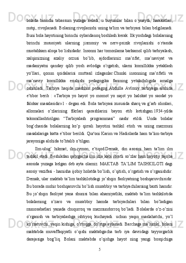 bolada   birinchi   tabassum   yuzaga   keladi,   u   buyumlar   bilan   o`ynaydi,   harakatlari,
nutqi, rivojlanadi. Bolaning rivojlanishi uning ta'lim va tarbiyasi bilan belgilanadi.
Buni bola hayotining birinchi oylaridanoq boshlash kerak. Ilk yoshdagi bolalarning
birinchi   xususiyati   ularning   jismoniy   va   nerv-psixik   rivojlanishi   o`rtasida
mustahkam aloqa bo`lishidadir. Insonni har tomonlama barkamol qilib tarbiyalash,
xalqimizning   azaliy   orzusi   bo’lib,   ajdodlarimiz   ma’rifat,   ma’naviyat   va
madaniyatni   qanday   qilib   yosh   avlodga   o’rgatish,   ularni   komillikka   yetaklash
yo’llari,   qonun   qoidalarini   muttasil   izlaganlar.Chunki   insonning   ma’rifatli   va
ma’naviy   komillikka   erishishi   pedagogika   fanining   yetakchiligida   amalga
oshiriladi.   Tarbiya   haqida   mashhur   pedagog   Abdulla   Avloniy   tarbiyaga   alohida
e’tibor   berib   :   «Tarbiya   yo   hayot   yo   momot   yo   najot   yo   halokat   yo   saodat   yo
falokar masalasidir»1 - degan edi. Bola tarbiyasi xususida sharq va g’arb olimlari,
allomalari   o’zlarining   fikrlari   qarashlarini   bayon   etib   ketishgan.1934-yilda
takomillashtirilgan   “Tarbiyalash   programmasi”   nashr   etildi.   Unda   bolalar
bog’chasida   bolalarning   ko’p   qirrali   hayotini   tashkil   etish   va   uning   mazmuni
masalalariga katta e’tibor berildi. Qur'oni Karim va Hadislarda ham ta’lim-tarbiya
jarayoniga alohida to’htalib o’tilgan. 
Ilm-ulug’   hikmat,   ilm-iymon,   e’tiqod.Demak,   din   asosini   ham   ta’lim   ilm
tashkil etadi. Beshikdan qabrgacha ilm izla kabi ibratli so’zlar ham hayotiy tajriba
asosida   yuzaga   kelgan   deb   ayta   olamiz.   MAKTAB   TA’LIM   TASHKILOTI   dagi
asosiy vazifasi - hamisha ijobiy holatda bo’lish, o’qitish, o’rgatish va o’rganishdir.
Demak,  ular   maktab ta’lim  tashkilotidagi  jo’shqin  faoliyatning  boshqaruvchisidir.
Bu borada mohir boshqaruvchi bo’lish murabbiy va tarbiyachilarning baxti hamdir.
Bu   jo’shqin   faoliyat   yana   shunisi   bilan   ahamiyatliki,   maktab   ta’lim   tashkilotida
bolalarning   o’zaro   va   murabbiy   hamda   tarbiyachilari   bilan   bo’ladigan
munosabatlari   yanada   chuqurroq   va   mazmundorroq   bo’ladi.   Bolalarda   o’z-o’zini
o’rganish   va   tarbiyalashga   ishtiyoq   kuchayadi.   uchun   yaqin   maslahatchi,   yo’l
ko’rsatuvchi, yaqin kishiga, o’rtoqga, do’stga aylanadi. Barchaga ma’lumki, bolani
maktabda   muvaffaqiyatli   o’qishi   maktabgacha   tarb   iya   davridagi   tayyorgarlik
darajasiga   bog’liq.   Bolani   maktabda   o’qishga   hayot   ning   yangi   bosqichiga
  5 