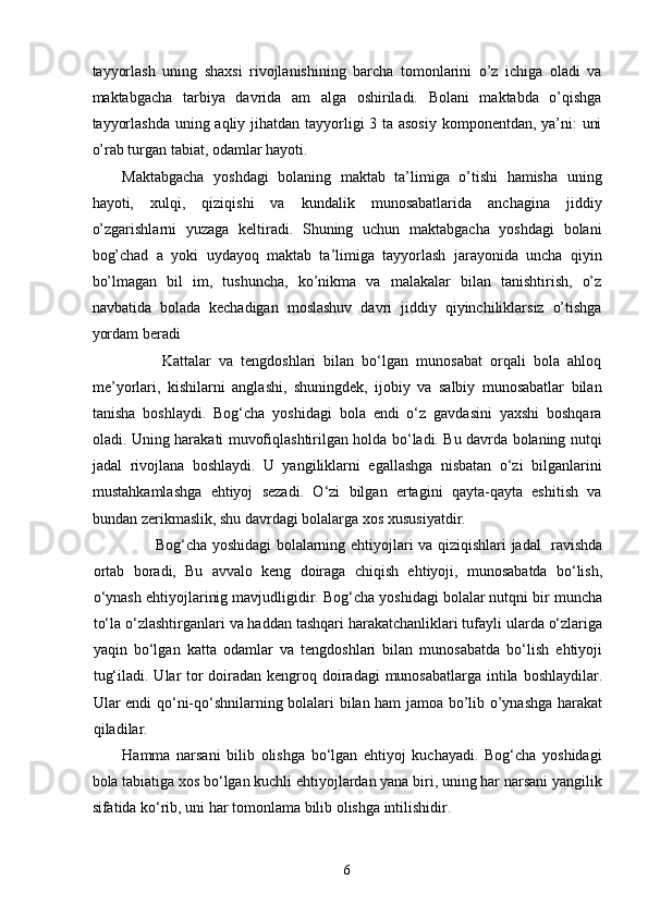 tayyorlash   uning   shaxsi   rivojlanishining   barcha   tomonlarini   o’z   ichiga   oladi   va
maktabgacha   tarbiya   davrida   am   alga   oshiriladi.   Bolani   maktabda   o’qishga
tayyorlashda  uning aqliy jihatdan tayyorligi 3 ta asosiy komponentdan, ya’ni: uni
o’rab turgan tabiat, odamlar hayoti. 
Maktabgacha   yoshdagi   bolaning   maktab   ta’limiga   o’tishi   hamisha   uning
hayoti,   xulqi,   qiziqishi   va   kundalik   munosabatlarida   anchagina   jiddiy
o’zgarishlarni   yuzaga   keltiradi.   Shuning   uchun   maktabgacha   yoshdagi   bolani
bog’chad   a   yoki   uydayoq   maktab   ta’limiga   tayyorlash   jarayonida   uncha   qiyin
bo’lmagan   bil   im,   tushuncha,   ko’nikma   va   malakalar   bilan   tanishtirish,   o’z
navbatida   bolada   kechadigan   moslashuv   davri   jiddiy   qiyinchiliklarsiz   o’tishga
yordam beradi 
                  Kattalar   va   tengdoshlari   bilan   bo‘lgan   munosabat   orqali   bola   ahloq
me’yorlari,   kishilarni   anglashi,   shuningdek,   ijobiy   va   salbiy   munosabatlar   bilan
tanisha   boshlaydi.   Bog‘cha   yoshidagi   bola   endi   o‘z   gavdasini   yaxshi   boshqara
oladi. Uning harakati muvofiqlashtirilgan holda bo‘ladi. Bu davrda bolaning nutqi
jadal   rivojlana   boshlaydi.   U   yangiliklarni   egallashga   nisbatan   o‘zi   bilganlarini
mustahkamlashga   ehtiyoj   sezadi.   O‘zi   bilgan   ertagini   qayta-qayta   eshitish   va
bundan zerikmaslik, shu davrdagi bolalarga xos xususiyatdir . 
              Bog‘cha yoshidagi bolalarning ehtiyojlari va qiziqishlari jadal   ravishda
ortab   boradi,   Bu   avvalo   keng   doiraga   chiqish   ehtiyoji,   munosabatda   bo‘lish,
o‘ynash ehtiyojlarinig mavjudligidir. Bog‘cha yoshidagi bolalar nutqni bir muncha
to‘la o‘zlashtirganlari va haddan tashqari harakatchanliklari tufayli ularda o‘zlariga
yaqin   bo‘lgan   katta   odamlar   va   tengdoshlari   bilan   munosabatda   bo‘lish   ehtiyoji
tug‘iladi. Ular  tor  doiradan kengroq doiradagi  munosabatlarga intila boshlaydilar.
Ular endi qo‘ni-qo‘shnilarning bolalari bilan ham jamoa bo’lib o’ynashga harakat
qiladilar.   
Hamma   narsani   bilib   olishga   bo‘lgan   ehtiyoj   kuchayadi.   Bog‘cha   yoshidagi
bola tabiatiga xos bo‘lgan kuchli ehtiyojlardan yana biri, uning har narsani yangilik
sifatida ko‘rib, uni har tomonlama bilib olishga intilishidir. 
  6 