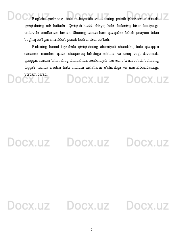 Bog‘cha   yoshidagi   bolalar   hayotida   va   ularning   psixik   jihatidan   o‘sishida
qiziqishning   roli   kattadir.   Qiziqish   huddi   ehtiyoj   kabi,   bolaning   biror   faoliyatga
undovchi   omillardan   biridir.   Shuning   uchun   ham   qiziqishni   bilish   jarayoni   bilan
bog‘liq bo‘lgan murakkab psixik hodisa desa bo‘ladi. 
Bolaning   kamol   topishida   qiziqishning   ahamiyati   shundaki,   bola   qiziqqan
narsasini   mumkin   qadar   chuqurroq   bilishiga   intiladi   va   uzoq   vaqt   davomida
qiziqqan narsasi bilan shug‘ullanishdan zerikmaydi, Bu esa o‘z navbatida bolaning
diqqati   hamda   irodasi   kabi   muhim   xislatlarni   o‘stirishga   va   mustahkamlashiga
yordam beradi. 
  7