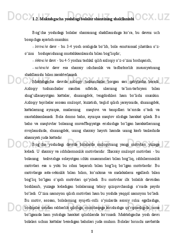 1.2. Maktabgacha yoshdagi bolalar shaxsining shakllanishi  
Bog‘cha   yoshidagi   bolalar   shaxsining   shakllanishiga   ko‘ra,   bu   davrni   uch
bosqichga ajratish mumkin: 
- birinchi   davr   -   bu   3-4   yosh   oraligida   bo‘lib,   bola   emotsional   jihatdan   o‘z-
o‘zini    boshqarishning mustahkamlanishi bilan bog‘liqdir; 
- ikkinchi  davr - bu 4-5 yoshni tashkil qilib axloqiy o‘z-o‘zini boshqarish; 
- uchinchi   davr   esa   shaxsiy   ishchanlik   va   tadbirkorlik   xususiyatining
shakllanishi bilan xarakterlanadi. 
Maktabgacha   davrda   axloqiy   tushunchalar   borgan   sari   qatiylasha   boradi.
Axloqiy   tushunchalar   manbai   sifatida,   ularning   ta’lim-tarbiyasi   bilan
shug‘ullanayotgan   kattalar,   shuningdek,   tengdoshlari   ham   bo‘lishi   mumkin.
Axloqiy   tajribalar   asosan   muloqot,   kuzatish,   taqlid   qilish   jarayonida,   shuningdek,
kattalarning   ayniqsa,   onalarning     maqtovi   va   tanqidlari   ta’sirida   o‘tadi   va
mustahkamlanadi.   Bola   doimo   baho,   ayniqsa   maqtov   olishga   harakat   qiladi.   Bu
baho   va   maqtovlar   bolaning   muvaffaqiyatga   erishishga   bo‘lgan   harakatlarining
rivojlanishida,   shuningdek,   uning   shaxsiy   hayoti   hamda   uning   kasb   tanlashida
ahamiyati juda kattadir.  
Bog‘cha   yoshidagi   davrda   bolalarda   muloqotning   yangi   motivlari   yuzaga
keladi.   U   shaxsiy   va   ishbilarmonlik   motivlaridir.   Shaxsiy   muloqot   motivlari   -   bu
bolaning       tashvishga   solayotgan   ichki   muammolari   bilan   bog‘liq,   ishbilarmonlik
motivlari   esa   u   yoki   bu   ishni   bajarish   bilan   bog‘liq   bo‘lgan   motivlardir.   Bu
motivlarga   asta-sekinlik   bilan   bilim,   ko‘nikma   va   malakalarni   egallash   bilan
bog‘liq   bo‘lgan   o‘qish   motivlari   qo‘yiladi.   Bu   motivlar   ilk   bolalik   davridan
boshlanib,   yuzaga   keladigan   bolalarning   tabiiy   qiziquvchanligi   o‘rnida   paydo
bo‘ladi. O‘zini namoyon qilish motivlari ham bu yoshda yaqqol namoyon bo‘ladi.
Bu   motiv,   asosan,   bolalarning   syujetli-rolli   o‘yinlarda   asosiy   rolni   egallashga,
boshqalar ustidan rahbarlik qilishga, musobaqaga kirishishga qo‘rqmasligida, nima
bo’lganida   ham   yutishga   harakat   qilishlarida   ko‘rinadi.   Maktabgacha   yosh   davri
bolalari   uchun   kattalar   beradigan   baholari   juda   muhim.   Bolalar   birinchi   navbatda
  8