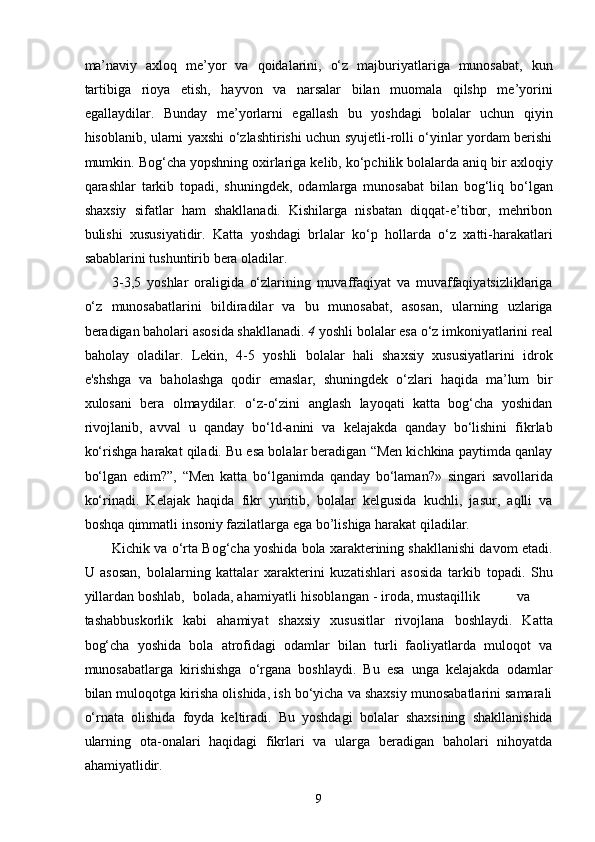 ma’naviy   axloq   me’yor   va   qoidalarini,   o‘z   majburiyatlariga   munosabat,   kun
tartibiga   rioya   etish,   hayvon   va   narsalar   bilan   muomala   qilshp   me’yorini
egallaydilar.   Bunday   me’yorlarni   egallash   bu   yoshdagi   bolalar   uchun   qiyin
hisoblanib, ularni yaxshi o‘zlashtirishi uchun syujetli-rolli o‘yinlar yordam berishi
mumkin. Bog‘cha yopshning oxirlariga kelib, ko‘pchilik bolalarda aniq bir axloqiy
qarashlar   tarkib   topadi,   shuningdek,   odamlarga   munosabat   bilan   bog‘liq   bo‘lgan
shaxsiy   sifatlar   ham   shakllanadi.   Kishilarga   nisbatan   diqqat-e’tibor,   mehribon
bulishi   xususiyatidir.   Katta   yoshdagi   brlalar   ko‘p   hollarda   o‘z   xatti-harakatlari
sabablarini tushuntirib bera oladilar. 
3-3,5   yoshlar   oraligida   o‘zlarining   muvaffaqiyat   va   muvaffaqiyatsizliklariga
o‘z   munosabatlarini   bildiradilar   va   bu   munosabat,   asosan,   ularning   uzlariga
beradigan baholari asosida shakllanadi.  4  yoshli bolalar esa o‘z imkoniyatlarini real
baholay   oladilar.   Lekin,   4-5   yoshli   bolalar   hali   shaxsiy   xususiyatlarini   idrok
e'shshga   va   baholashga   qodir   emaslar,   shuningdek   o‘zlari   haqida   ma’lum   bir
xulosani   bera   olmaydilar.   o‘z-o‘zini   anglash   layoqati   katta   bog‘cha   yoshidan
rivojlanib,   avval   u   qanday   bo‘ld-anini   va   kelajakda   qanday   bo‘lishini   fikrlab
ko‘rishga harakat qiladi. Bu esa bolalar beradigan “Men kichkina paytimda qanlay
bo‘lgan   edim?”,   “Men   katta   bo‘lganimda   qanday   bo‘laman?»   singari   savollarida
ko‘rinadi.   Kelajak   haqida   fikr   yuritib,   bolalar   kelgusida   kuchli,   jasur,   aqlli   va
boshqa qimmatli insoniy fazilatlarga ega bo’lishiga harakat qiladilar.  
Kichik va o‘rta Bog‘cha yoshida bola xarakterining shakllanishi davom etadi.
U   asosan,   bolalarning   kattalar   xarakterini   kuzatishlari   asosida   tarkib   topadi.   Shu
yillardan boshlab,  bolada, ahamiyatli  hisoblangan  - iroda, mustaqillik  va
tashabbuskorlik   kabi   ahamiyat   shaxsiy   xususitlar   rivojlana   boshlaydi.   Katta
bog‘cha   yoshida   bola   atrofidagi   odamlar   bilan   turli   faoliyatlarda   muloqot   va
munosabatlarga   kirishishga   o‘rgana   boshlaydi.   Bu   esa   unga   kelajakda   odamlar
bilan muloqotga kirisha olishida, ish bo‘yicha va shaxsiy munosabatlarini samarali
o‘rnata   olishida   foyda   keltiradi.   Bu   yoshdagi   bolalar   shaxsining   shakllanishida
ularning   ota-onalari   haqidagi   fikrlari   va   ularga   beradigan   baholari   nihoyatda
ahamiyatlidir. 
  9 