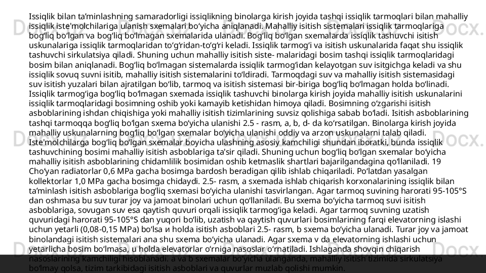 Issiqlik bilan ta’minlashning samaradorligi issiqlikning binolarga kirish joyida tashqi issiqlik tarmoqlari bilan mahalliy 
issiqlik iste'molchilariga ulanish sxemalari boʻyicha aniqlanadi. Mahalliy isitish sistemalari issiqlik tarmoqlariga 
bogʻliq boʻlgan va bogʻliq boʻlmagan sxemalarida ulanadi. Bogʻliq boʻlgan sxemalarda issiqlik tashuvchi isitish 
uskunalariga issiqlik tarmoqlaridan toʻgʻridan-toʻgʻri keladi. Issiqlik tarmogʻi va isitish uskunalarida faqat shu issiqlik 
tashuvchi sirkulatsiya qiladi. Shuning uchun mahalliy isitish siste- malaridagi bosim tashqi issiqlik tarmoqlaridagi 
bosim bilan aniqlanadi. Bogʻliq boʻlmagan sistemalarda issiqlik tarmogʻidan kelayotgan suv isitgichga keladi va shu 
issiqlik sovuq suvni isitib, mahalliy isitish sistemalarini toʻldiradi. Tarmoqdagi suv va mahalliy isitish sistemasidagi 
suv isitish yuzalari bilan ajratilgan boʻlib, tarmoq va isitish sistemasi bir-biriga bogʻliq boʻlmagan holda boʻlinadi. 
Issiqlik tarmogʻiga bogʻliq boʻlmagan sxemada issiqlik tashuvchi binolarga kirish joyida mahalliy isitish uskunalarini 
issiqlik tarmoqlaridagi bosimning oshib yoki kamayib ketishidan himoya qiladi. Bosimning oʻzgarishi isitish 
asboblarining ishdan chiqishiga yoki mahalliy isitish tizimlarining suvsiz qolishiga sabab boʻladi. Isitish asboblarining 
tashqi tarmoqqa bogʻliq boʻlgan sxema boʻyicha ulanishi 2.5 - rasm, a, b, d- da koʻrsatilgan. Binolarga kirish joyida 
mahalliy uskunalarning bogʻliq boʻlgan sxemalar boʻyicha ulanishi oddiy va arzon uskunalarni talab qiladi. 
Iste'molchilarga bogʻliq boʻlgan sxemalar boyicha ulashning asosiy kamchiligi shundan iboratki, bunda issiqlik 
tashuvchining bosimi mahalliy isitish asboblariga ta'sir qiladi. Shuning uchun bogʻliq boʻlgan sxemalar boʻyicha 
mahalliy isitish asboblarining chidamlilik bosimidan oshib ketmaslik shartlari bajarilgandagina qoʻllaniladi. 19 
Choʻyan radiatorlar 0,6 MPa gacha bosimga bardosh beradigan qilib ishlab chiqariladi. Poʻlatdan yasalgan 
kollektorlar 1,0 MPa gacha bosimga chidaydi. 2.5- rasm, a sxemada ishlab chiqarish korxonalarining issiqlik bilan 
ta’minlash isitish asboblariga bogʻliq sxemasi boʻyicha ulanishi tasvirlangan. Agar tarmoq suvining harorati 95-105°S 
dan oshmasa bu suv turar joy va jamoat binolari uchun qoʻllaniladi. Bu sxema boʻyicha tarmoq suvi isitish 
asboblariga, sovugan suv esa qaytish quvuri orqali issiqlik tarmogʻiga keladi. Agar tarmoq suvning uzatish 
quvuridagi harorati 95-105°S dan yuqori boʻlib, uzatish va qaytish quvurlari bosimlarining farqi elevatorning islashi 
uchun yetarli (0,08-0,15 MPa) boʻlsa  и  holda isitish asboblari 2.5- rasm, b sxema boʻyicha ulanadi. Turar joy va jamoat 
binolandagi isitish sistemalari ana shu sxema boʻyicha ulanadi. Agar sxema v da elevatorning ishlashi uchun 
yetarlicha bosim boʻlmasa, u holda elevatorlar oʻrniga nasoslar oʻrnatiladi. Ishlaganda shovqin chiqarish 
nasoslarining kamchiligi hisoblanadi. a va b sxemalar boʻyicha ulanganda, mahalliy isitish tizimida sirkulatsiya 
boʻlmay qolsa, tizim tarkibidagi isitish asboblari va quvurlar muzlab qolishi mumkin.  