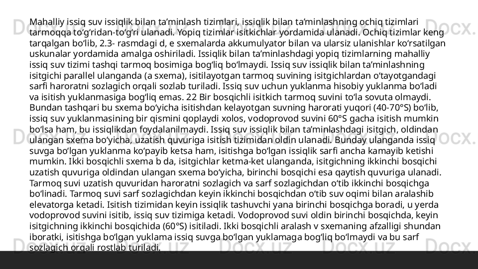 Mahalliy issiq suv issiqlik bilan ta’minlash tizimlari, issiqlik bilan ta’minlashning ochiq tizimlari 
tarmoqqa toʻgʻridan-toʻgʻri ulanadi. Yopiq tizimlar isitkichlar yordamida ulanadi. Ochiq tizimlar keng 
tarqalgan boʻlib, 2.3- rasmdagi d, e sxemalarda akkumulyator bilan va ularsiz ulanishlar koʻrsatilgan 
uskunalar yordamida amalga oshiriladi. Issiqlik bilan ta’minlashdagi yopiq tizimlarning mahalliy 
issiq suv tizimi tashqi tarmoq bosimiga bogʻliq boʻlmaydi. Issiq suv issiqlik bilan ta’minlashning 
isitgichi parallel ulanganda (a sxema), isitilayotgan tarmoq suvining isitgichlardan oʻtayotgandagi 
sarfi haroratni sozlagich orqali sozlab turiladi. Issiq suv uchun yuklanma hisobiy yuklanma boʻladi 
va isitish yuklanmasiga bogʻliq emas. 22 Bir bosqichli isitkich tarmoq suvini toʻla sovuta olmaydi. 
Bundan tashqari bu sxema boʻyicha isitishdan kelayotgan suvning harorati yuqori (40-70°S) boʻlib, 
issiq suv yuklanmasining bir qismini qoplaydi xolos, vodoprovod suvini 60°S gacha isitish mumkin 
boʻlsa ham, bu issiqlikdan foydalanilmaydi. Issiq suv issiqlik bilan ta’minlashdagi isitgich, oldindan 
ulangan sxema boʻyicha, uzatish quvuriga isitish tizimidan oldin ulanadi. Bunday ulanganda issiq 
suvga boʻlgan yuklanma koʻpayib ketsa ham, isitishga boʻlgan issiqlik sarfi ancha kamayib ketishi 
mumkin. Ikki bosqichli sxema b da, isitgichlar ketma-ket ulanganda, isitgichning ikkinchi bosqichi 
uzatish quvuriga oldindan ulangan sxema boʻyicha, birinchi bosqichi esa qaytish quvuriga ulanadi. 
Tarmoq suvi uzatish quvuridan haroratni sozlagich va sarf sozlagichdan oʻtib ikkinchi bosqichga 
boʻlinadi. Tarmoq suvi sarf sozlagichdan keyin ikkinchi bosqichdan oʻtib suv oqimi bilan aralashib 
elevatorga ketadi. Isitish tizimidan keyin issiqlik tashuvchi yana birinchi bosqichga boradi, u yerda 
vodoprovod suvini isitib, issiq suv tizimiga ketadi. Vodoprovod suvi oldin birinchi bosqichda, keyin 
isitgichning ikkinchi bosqichida (60°S) isitiladi. Ikki bosqichli aralash v sxemaning afzalligi shundan 
iboratki, isitishga boʻlgan yuklama issiq suvga boʻlgan yuklamaga bogʻliq boʻlmaydi va bu sarf 
sozlagich orqali rostlab turiladi.  