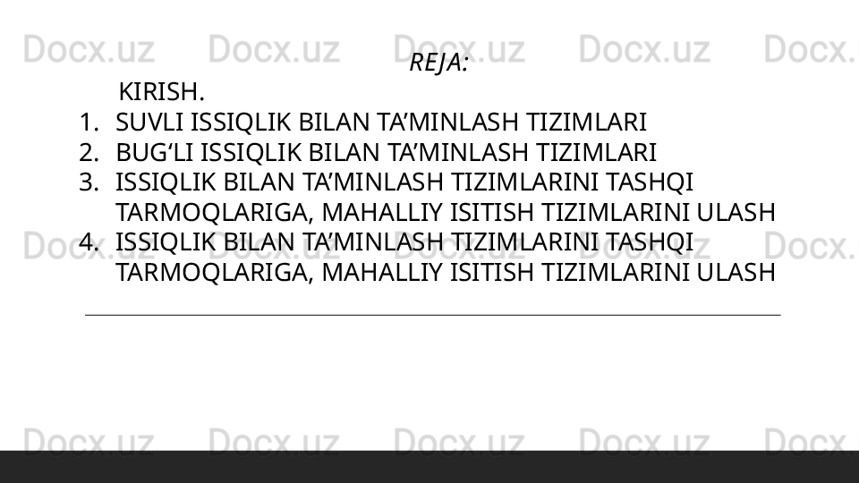 RE J A :
       KIRISH.
1. SUVLI ISSIQLIK BILAN TA’MINLASH TIZIMLARI
2. BUGʻLI ISSIQLIK BILAN TA’MINLASH TIZIMLARI
3. ISSIQLIK BILAN TA’MINLASH TIZIMLARINI TASHQI 
TARMOQLARIGA, MAHALLIY ISITISH TIZIMLARINI ULASH
4. ISSIQLIK BILAN TA’MINLASH TIZIMLARINI TASHQI 
TARMOQLARIGA, MAHALLIY ISITISH TIZIMLARINI ULASH 
