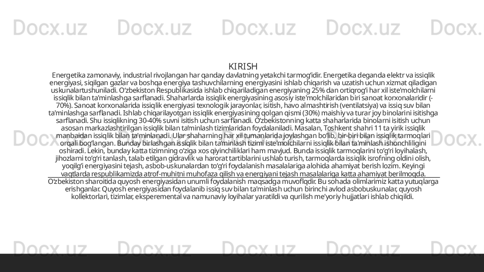 KIRISH
E nergetika zamonaviy, industrial rivojlangan har qanday davlatning yetakchi tarmogʻidir. Energetika deganda elektr va issiqlik 
energiyasi, siqilgan gazlar va boshqa energiya tashuvchilarning energiyasini ishlab chiqarish va uzatish uchun xizmat qiladigan 
uskunalartushuniladi. Oʻzbekiston Respublikasida ishlab chiqariladigan energiyaning 25% dan ortiqrogʻi har xil iste'molchilarni 
issiqlik bilan ta'minlashga sarflanadi. Shaharlarda issiqlik energiyasining asosiy iste'molchilaridan biri sanoat korxonalaridir (-
70%). Sanoat korxonalarida issiqlik energiyasi texnologik jarayonlar, isitish, havo almashtirish (ventilatsiya) va issiq suv bilan 
ta'minlashga sarflanadi. Ishlab chiqarilayotgan issiqlik energiyasining qolgan qismi (30%) maishiy va turar joy binolarini isitishga 
sarflanadi. Shu issiqlikning 30-40% suvni isitish uchun sarflanadi. Oʻzbekistonning katta shaharlarida binolarni isitish uchun 
asosan markazlashtirilgan issiqlik bilan ta’minlash tizimlaridan foydalaniladi. Masalan, Toshkent shahri 11 ta yirik issiqlik 
manbaidan issiqlik bilan ta'minlanadi. Ular shaharning har xil tumanlarida joylashgan boʻlib, bir-biri bilan issiqlik tarmoqlari 
orqali bogʻlangan. Bunday birlashgan issiqlik bilan ta’minlash tizimi iste'molchilarni issiqlik bilan ta'minlash ishonchliligini 
oshiradi. Lekin, bunday katta tizimning oʻziga xos qiyinchiliklari ham mavjud. Bunda issiqlik tarmoqlarini toʻgʻri loyihalash, 
jihozlarni toʻgʻri tanlash, talab etilgan gidravlik va harorat tartiblarini ushlab turish, tarmoqlarda issiqlik isrofning oldini olish, 
yoqilgʻi energiyasini tejash, asbob-uskunalardan toʻgʻri foydalanish masalalariga alohida ahamiyat berish lozim. Keyingi 
vaqtlarda respublikamizda atrof-muhitni muhofaza qilish va energiyani tejash masalalariga katta ahamiyat berilmoqda. 
Oʻzbekiston sharoitida quyosh energiyasidan unumli foydalanish maqsadga muvoflqdir. Bu sohada olimlarimiz katta yutuqlarga 
erishganlar. Quyosh energiyasidan foydalanib issiq suv bilan ta'minlash uchun birinchi avlod asbobuskunalar, quyosh 
kollektorlari, tizimlar, eksperemental va namunaviy loyihalar yaratildi va qurilish me'yoriy hujjatlari ishlab chiqildi.  