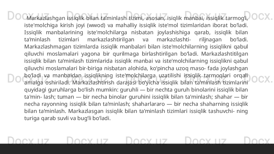  
  Markazlashgan  issiqlik  bilan  ta’minlash  tizimi,  asosan,  isiqlik  manbai,  issiqlik  tarmogʻi, 
iste'molchiga  kirish  joyi  (wwod)  va  mahalliy  issiqlik  iste'mol  tizimlaridan  iborat  boʻladi. 
Issiqlik  manbalarining  iste'molchilarga  nisbatan  joylashishiga  qarab,  issiqlik  bilan 
ta’minlash  tizimlari  markazlashtirilgan  va  markazlashti-  riljnagan  boʻladi. 
Markazlashmagan  tizimlarda  issiqlik  manbalari  bilan  iste'molchilarning  issiqlikni  qabul 
qiluvchi  moslamalari  yagona  bir  qurilmaga  birlashtirilgan  boʻladi.  Markazlashtitilgan 
issiqlik  bilan  ta’minlash  tizimlarida  issiqlik  manbai  va  iste'molchilarning  issiqlikni  qabul 
qiluvchi  moslamalari  bir-biriga  nisbatan  alohida,  koʻpincha  uzoq  maso-  fada  joylashgan 
boʻladi  va  manbaidan  issiqlikning  iste'molchilarga  uzatilishi  issiqlik  tarmoqlari  orqali 
amalga  oshiriladi.  Markazlashtirish  darajasi  boʻyicha  issiqlik  bilan  ta’minlash  tizimlarini 
quyidagi guruhlarga boʻlish mumkin: guruhli — bir nechta guruh binolarini issiqlik bilan 
ta'min-  lash;  tuman  —  bir  necha  binolar  guruhini  issiqlik  bilan  ta'minlash;  shahar  —  bir 
necha  rayonning  issiqlik  bilan  ta’minlash;  shaharlararo  —  bir  necha  shaharning  issiqlik 
bilan  ta’minlash.  Markazlasgan  issiqlik  bilan  ta’minlash  tizimlari  issiqlik  tashuvchi-  ning 
turiga qarab suvli va bugʻli boʻladi.  