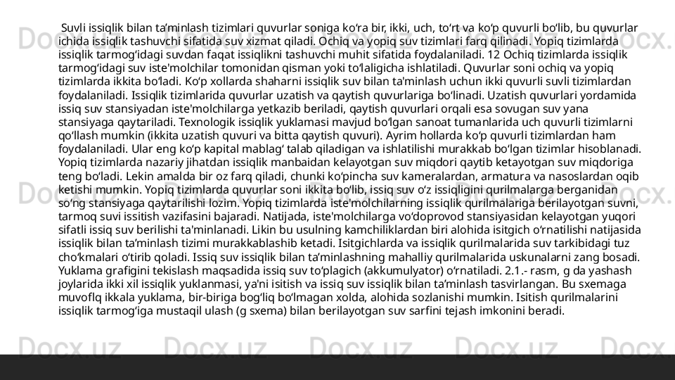   Suvli issiqlik bilan ta’minlash tizimlari quvurlar soniga koʻra bir, ikki, uch, toʻrt va koʻp quvurli boʻlib, bu quvurlar 
ichida issiqlik tashuvchi sifatida suv xizmat qiladi. Ochiq va yopiq suv tizimlari farq qilinadi. Yopiq tizimlarda 
issiqlik tarmogʻidagi suvdan faqat issiqlikni tashuvchi muhit sifatida foydalaniladi. 12 Ochiq tizimlarda issiqlik 
tarmogʻidagi suv iste'molchilar tomonidan qisman yoki toʻlaligicha ishlatiladi. Quvurlar soni ochiq va yopiq 
tizimlarda ikkita boʻladi. Koʻp xollarda shaharni issiqlik suv bilan ta'minlash uchun ikki quvurli suvli tizimlardan 
foydalaniladi. Issiqlik tizimlarida quvurlar uzatish va qaytish quvurlariga boʻlinadi. Uzatish quvurlari yordamida 
issiq suv stansiyadan iste'molchilarga yetkazib beriladi, qaytish quvurlari orqali esa sovugan suv yana 
stansiyaga qaytariladi. Texnologik issiqlik yuklamasi mavjud boʻlgan sanoat tumanlarida uch quvurli tizimlarni 
qoʻllash mumkin (ikkita uzatish quvuri va bitta qaytish quvuri). Ayrim hollarda koʻp quvurli tizimlardan ham 
foydalaniladi. Ular eng koʻp kapital mablagʻ talab qiladigan va ishlatilishi murakkab boʻlgan tizimlar hisoblanadi. 
Yopiq tizimlarda nazariy jihatdan issiqlik manbaidan kelayotgan suv miqdori qaytib ketayotgan suv miqdoriga 
teng boʻladi. Lekin amalda bir oz farq qiladi, chunki koʻpincha suv kameralardan, armatura va nasoslardan oqib 
ketishi mumkin. Yopiq tizimlarda quvurlar soni ikkita boʻlib, issiq suv oʻz issiqligini qurilmalarga berganidan 
soʻng stansiyaga qaytarilishi lozim. Yopiq tizimlarda iste'molchilarning issiqlik qurilmalariga berilayotgan suvni, 
tarmoq suvi issitish vazifasini bajaradi. Natijada, iste'molchilarga voʻdoprovod stansiyasidan kelayotgan yuqori 
sifatli issiq suv berilishi ta'minlanadi. Likin bu usulning kamchiliklardan biri alohida isitgich oʻrnatilishi natijasida 
issiqlik bilan ta’minlash tizimi murakkablashib ketadi. Isitgichlarda va issiqlik qurilmalarida suv tarkibidagi tuz 
choʻkmalari oʻtirib qoladi. Issiq suv issiqlik bilan ta’minlashning mahalliy qurilmalarida uskunalarni zang bosadi. 
Yuklama grafigini tekislash maqsadida issiq suv toʻplagich (akkumulyator) oʻrnatiladi. 2.1.- rasm, g da yashash 
joylarida ikki xil issiqlik yuklanmasi, ya'ni isitish va issiq suv issiqlik bilan ta’minlash tasvirlangan. Bu sxemaga 
muvoflq ikkala yuklama, bir-biriga bogʻliq boʻlmagan xolda, alohida sozlanishi mumkin. Isitish qurilmalarini 
issiqlik tarmogʻiga mustaqil ulash (g sxema) bilan berilayotgan suv sarfini tejash imkonini beradi.  
